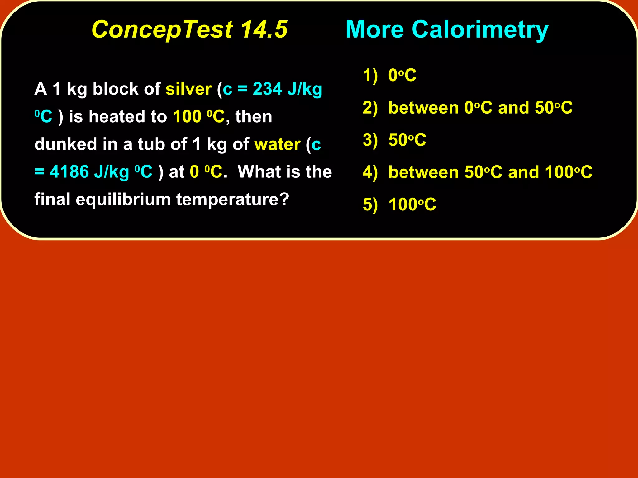 ConcepTest 14.5 More   Calorimetry A 1 kg block of  silver  ( c = 234 J/kg  0 C  ) is heated to  100  0 C , then dunked in a tub of 1 kg of  water  ( c = 4186 J/kg  0 C  ) at  0  0 C .  What is the final equilibrium temperature?  1)   0 o C 2)   between   0 o C and 50 o C  3)   50 o C  4)  between 50 o C and 100 o C 5)  100 o C 
