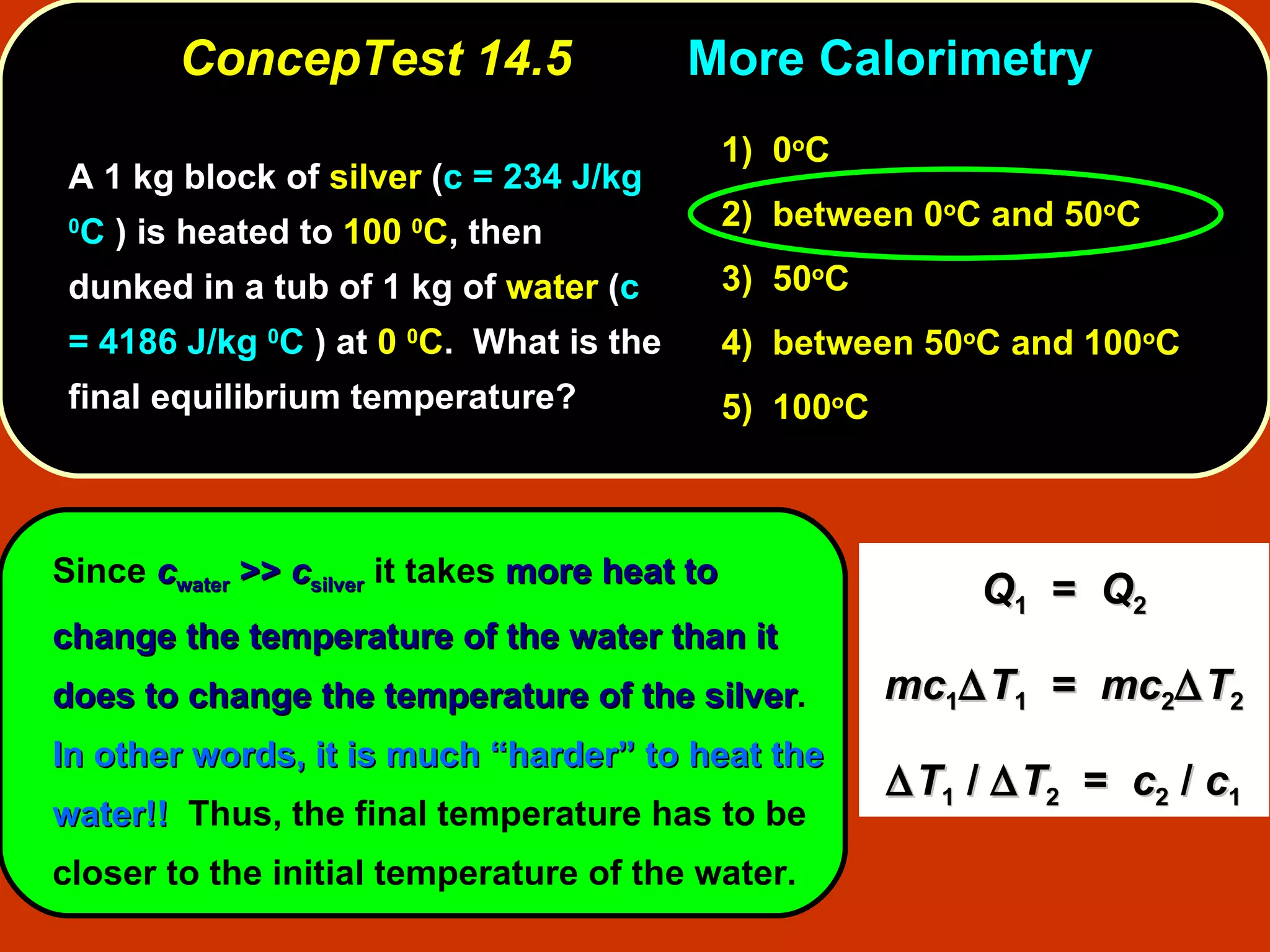 ConcepTest 14.5 More   Calorimetry A 1 kg block of  silver  ( c = 234 J/kg  0 C  ) is heated to  100  0 C , then dunked in a tub of 1 kg of  water  ( c = 4186 J/kg  0 C  ) at  0  0 C .  What is the final equilibrium temperature?  Since  c water  >>  c silver  it takes  more heat to change the temperature of the water than it does to change the temperature of the silver .  In other words, it is much “harder” to heat the water!!   Thus, the final temperature has to be closer to the initial temperature of the water. 1)   0 o C 2)   between   0 o C and 50 o C  3)   50 o C  4)  between 50 o C and 100 o C 5)  100 o C Q 1   =  Q 2 mc 1  T 1   =  mc 2  T 2  T 1  /   T 2   =  c 2  /  c 1 