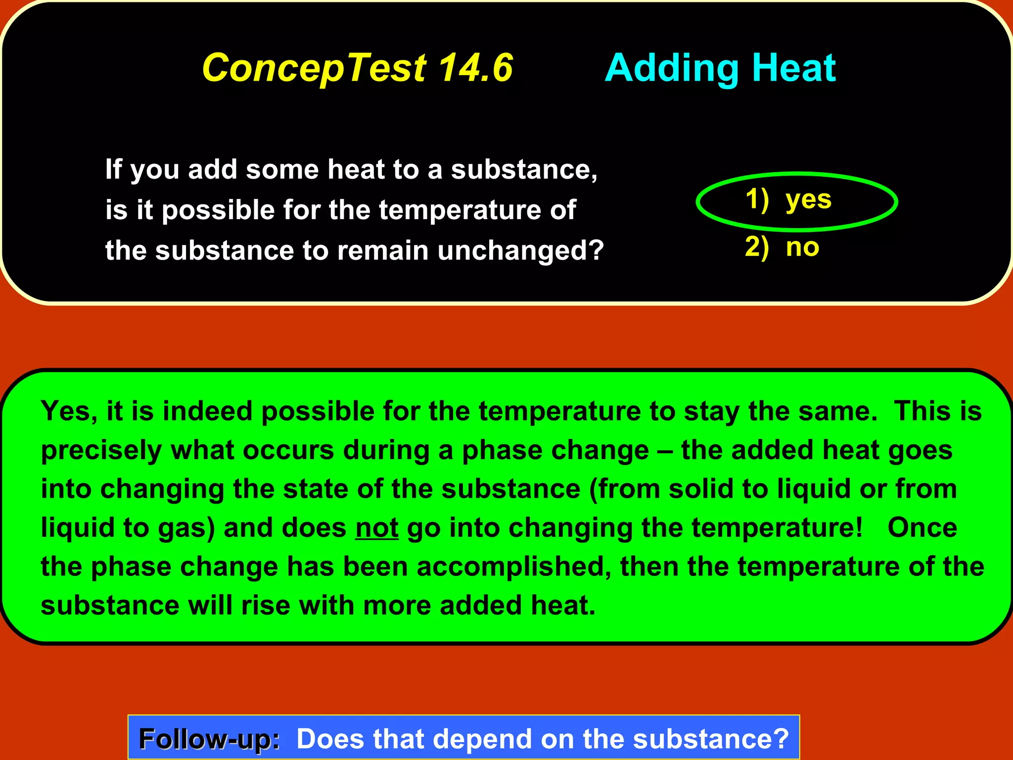 ConcepTest 14.6 Adding Heat If you add some heat to a substance, is it possible for the temperature of the substance to remain unchanged?   1)  yes 2)  no Yes, it is indeed possible for the temperature to stay the same.  This is precisely what occurs during a phase change – the added heat goes into changing the state of the substance (from solid to liquid or from liquid to gas) and does  not  go into changing the temperature!  Once the phase change has been accomplished, then the temperature of the substance will rise with more added heat. Follow-up:   Does that depend on the substance? 