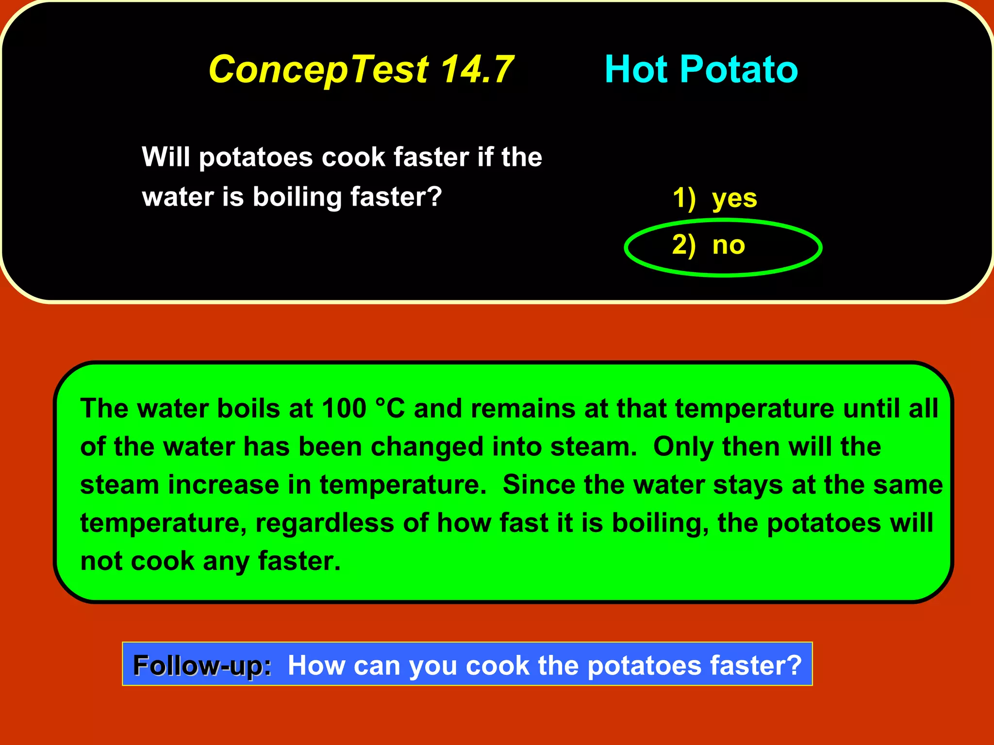 ConcepTest 14.7 Hot Potato Will potatoes cook faster if the water is boiling faster?   1)  yes 2)  no The water boils at 100 °C and remains at that temperature until all of the water has been changed into steam.  Only then will the steam increase in temperature.  Since the water stays at the same temperature, regardless of how fast it is boiling, the potatoes will not cook any faster. Follow-up:   How can you cook the potatoes faster? 