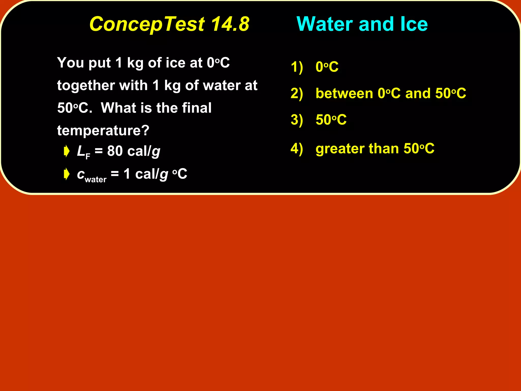 ConcepTest 14.8 Water and Ice  You put 1 kg of ice at 0 o C together with 1 kg of water at 50 o C.  What is the final temperature?  L F  = 80 cal/ g c water  = 1 cal/ g   o C 1)   0 o C 2)   between   0 o C and 50 o C  3)   50 o C  4)  greater than 50 o C   