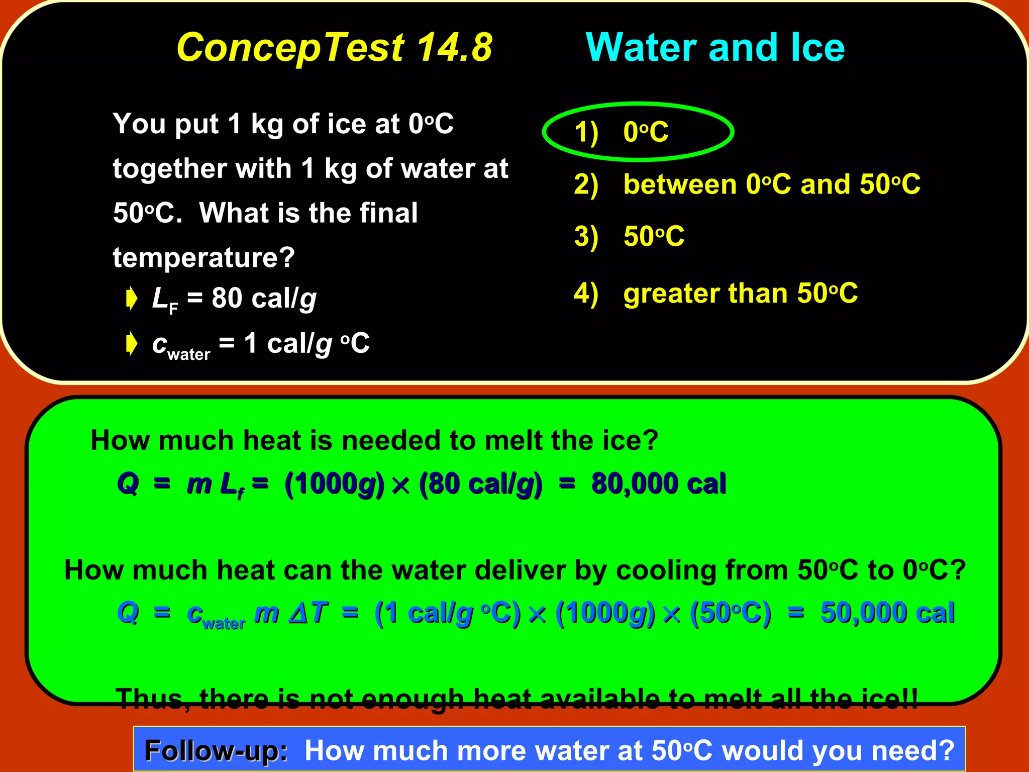 ConcepTest 14.8 Water and Ice  You put 1 kg of ice at 0 o C together with 1 kg of water at 50 o C.  What is the final temperature?  L F  = 80 cal/ g c water  = 1 cal/ g   o C How much heat is needed to melt the ice? Q   =  m L f   =  (1000 g )    (80 cal/ g )  =  80,000 cal How much heat can the water deliver by cooling from 50 o C to 0 o C? Q   =  c water   m  T   =  (1 cal/ g   o C)    (1000 g )    (50 o C)  =  50,000 cal Thus, there is not enough heat available to melt all the ice!! 1)   0 o C 2)   between   0 o C and 50 o C  3)   50 o C  4)  greater than 50 o C   Follow-up:   How much more water at 50 o C would you need? 