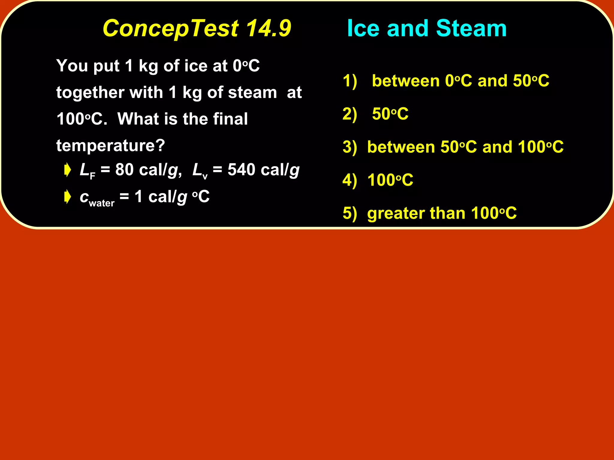 ConcepTest 14.9 Ice and Steam  You put 1 kg of ice at 0 o C together with 1 kg of steam  at 100 o C.  What is the final temperature?  L F  = 80 cal/ g ,  L v  = 540 cal/ g c water  = 1 cal/ g   o C 1)   between   0 o C and 50 o C  2)   50 o C  3)  between   50 o C and 100 o C  4)  100 o C 5)  greater than 100 o C 