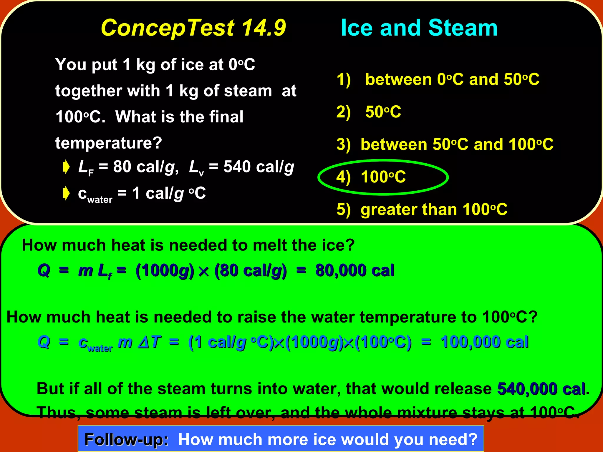 ConcepTest 14.9 Ice and Steam  You put 1 kg of ice at 0 o C together with 1 kg of steam  at 100 o C.  What is the final temperature?  L F  = 80 cal/ g ,  L v  = 540 cal/ g c water  = 1 cal/ g   o C How much heat is needed to melt the ice? Q  =  m L f   =  (1000 g )    (80 cal/ g )  =  80,000 cal How much heat is needed to raise the water temperature to 100 o C? Q   =  c water   m  T   =  (1 cal/ g   o C)  (1000 g )  (100 o C)  =  100,000 cal But if all of the steam turns into water, that would release  540,000 cal .  Thus, some steam is left over, and the whole mixture stays at 100 o C. 1)   between   0 o C and 50 o C  2)   50 o C  3)  between   50 o C and 100 o C  4)  100 o C 5)  greater than 100 o C Follow-up:   How much more ice would you need? 