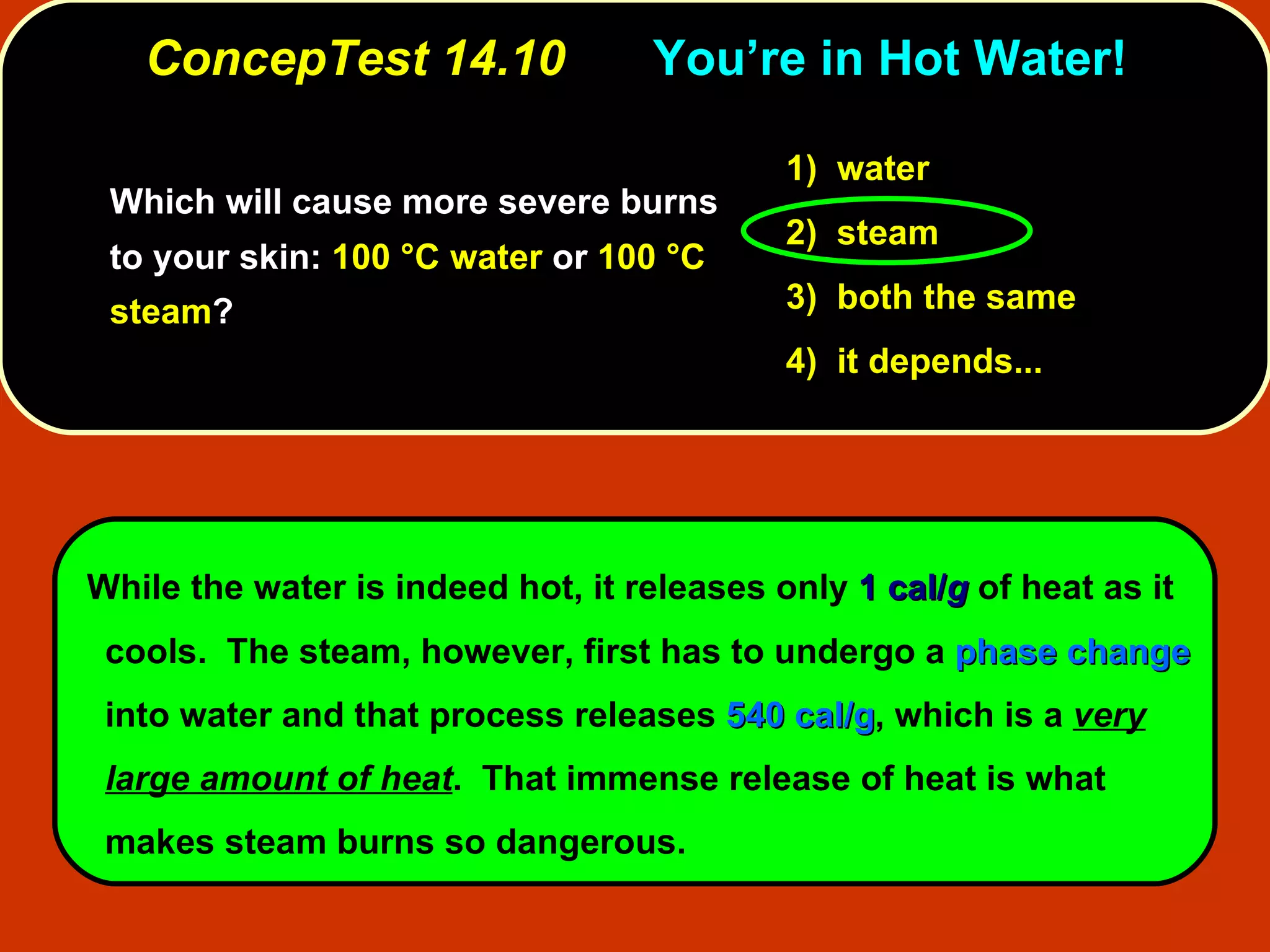 ConcepTest 14.10 You’re in Hot Water! Which will cause more severe burns to your skin:  100 °C water  or  100 °C steam ? While the water is indeed hot, it releases only  1 cal/ g  of heat as it cools.  The steam, however, first has to undergo a  phase change  into water and that process releases  540 cal/g , which is a  very large amount of heat .  That immense release of heat is what makes steam burns so dangerous. 1)   water 2)   steam  3)   both the same  4)  it depends... 