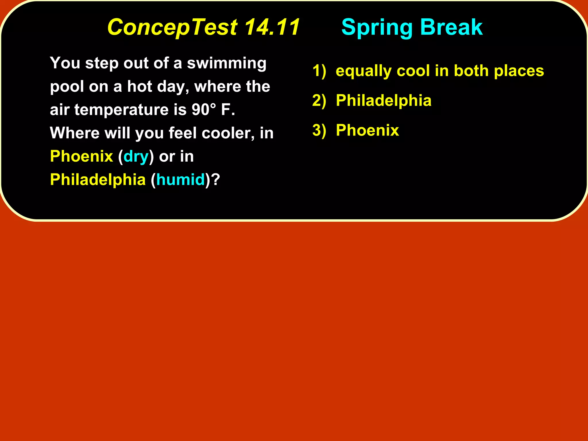 ConcepTest 14.11 Spring Break You step out of a swimming pool on a hot day, where the air temperature is 90° F.  Where will you feel cooler, in  Phoenix  ( dry ) or in  Philadelphia  ( humid )? 1)   equally cool in both places 2)   Philadelphia  3)   Phoenix  