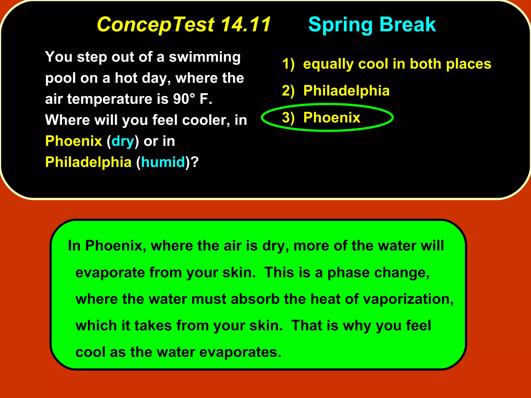 ConcepTest 14.11 Spring Break You step out of a swimming pool on a hot day, where the air temperature is 90° F.  Where will you feel cooler, in  Phoenix  ( dry ) or in  Philadelphia  ( humid )? In Phoenix, where the air is dry, more of the water will evaporate from your skin.  This is a phase change, where the water must absorb the heat of vaporization, which it takes from your skin.  That is why you feel cool as the water evaporates. 1)   equally cool in both places 2)   Philadelphia  3)   Phoenix  