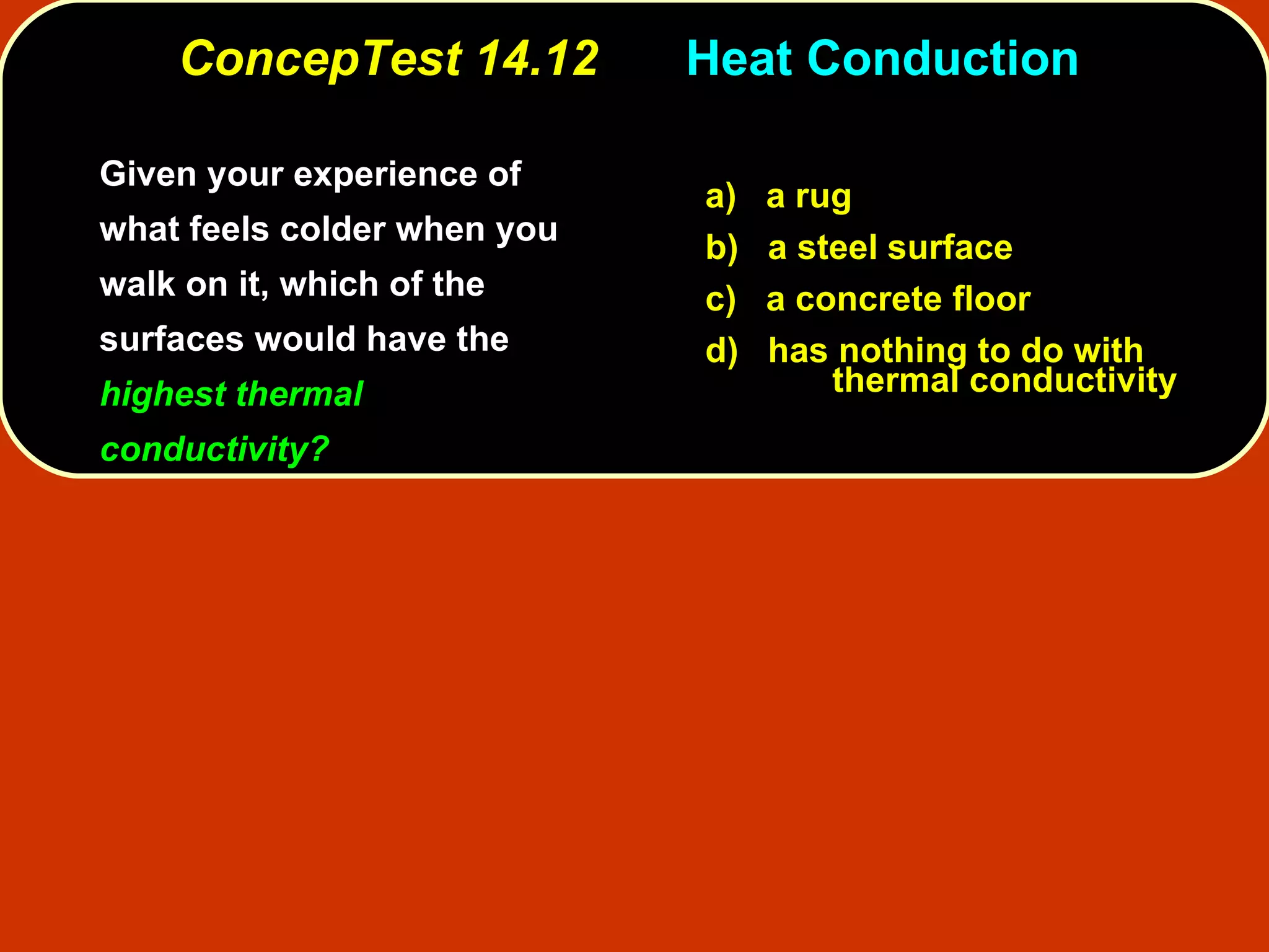 ConcepTest 14.12   Heat Conduction  Given your experience of what feels colder when you walk on it, which of the surfaces would have the  highest thermal conductivity? a)   a rug b)   a steel surface c)  a concrete floor d)  has nothing to do with  thermal conductivity 