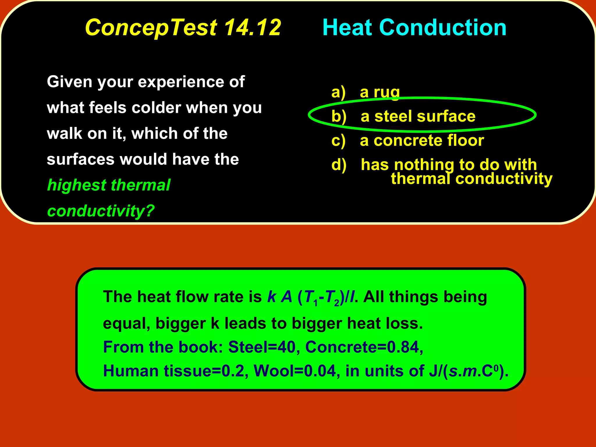ConcepTest 14.12   Heat Conduction  Given your experience of what feels colder when you walk on it, which of the surfaces would have the  highest thermal conductivity? a)   a rug b)   a steel surface c)  a concrete floor d)  has nothing to do with  thermal conductivity The heat flow rate is  k A  ( T 1 - T 2 )/ l . All things being  equal, bigger k leads to bigger heat loss. From the book: Steel=40, Concrete=0.84, Human tissue=0.2, Wool=0.04, in units of J/( s . m .C 0 ). 