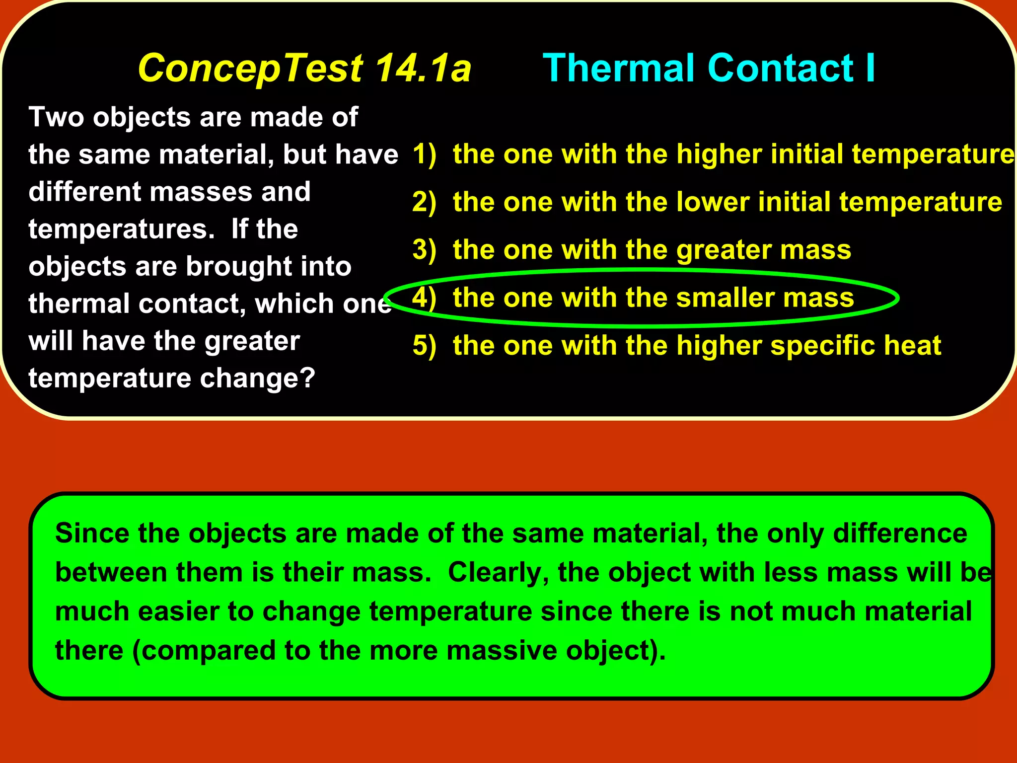 ConcepTest 14.1a Thermal Contact I  Two objects are made of the same material, but have different masses and temperatures.  If the objects are brought into thermal contact, which one will have the greater temperature change?   1)  the one with the higher initial temperature 2)  the one with the lower initial temperature 3)  the one with the greater mass 4)  the one with the smaller mass 5)  the one with the higher specific heat Since the objects are made of the same material, the only difference between them is their mass .  Clearly, the object with less mass will be much easier to change temperature since there is not much material there (compared to the more massive object).   