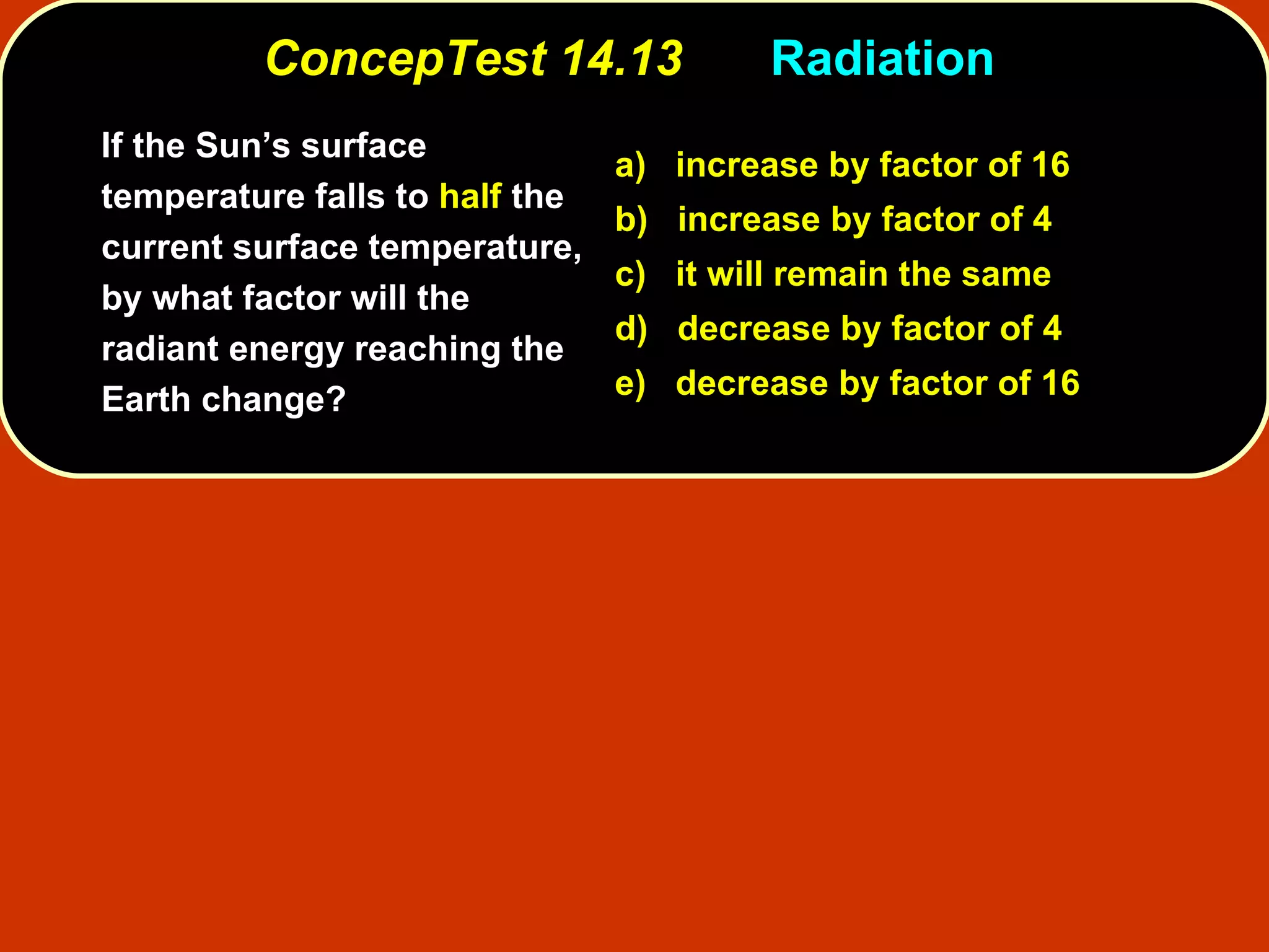 ConcepTest 14.13 Radiation  If the Sun’s surface temperature falls to  half  the current surface temperature, by what factor will the radiant energy reaching the  Earth change? a)  increase by factor of 16 b)  increase by factor of 4  c)  it will remain the same d)  decrease by factor of 4 e)  decrease by factor of 16 