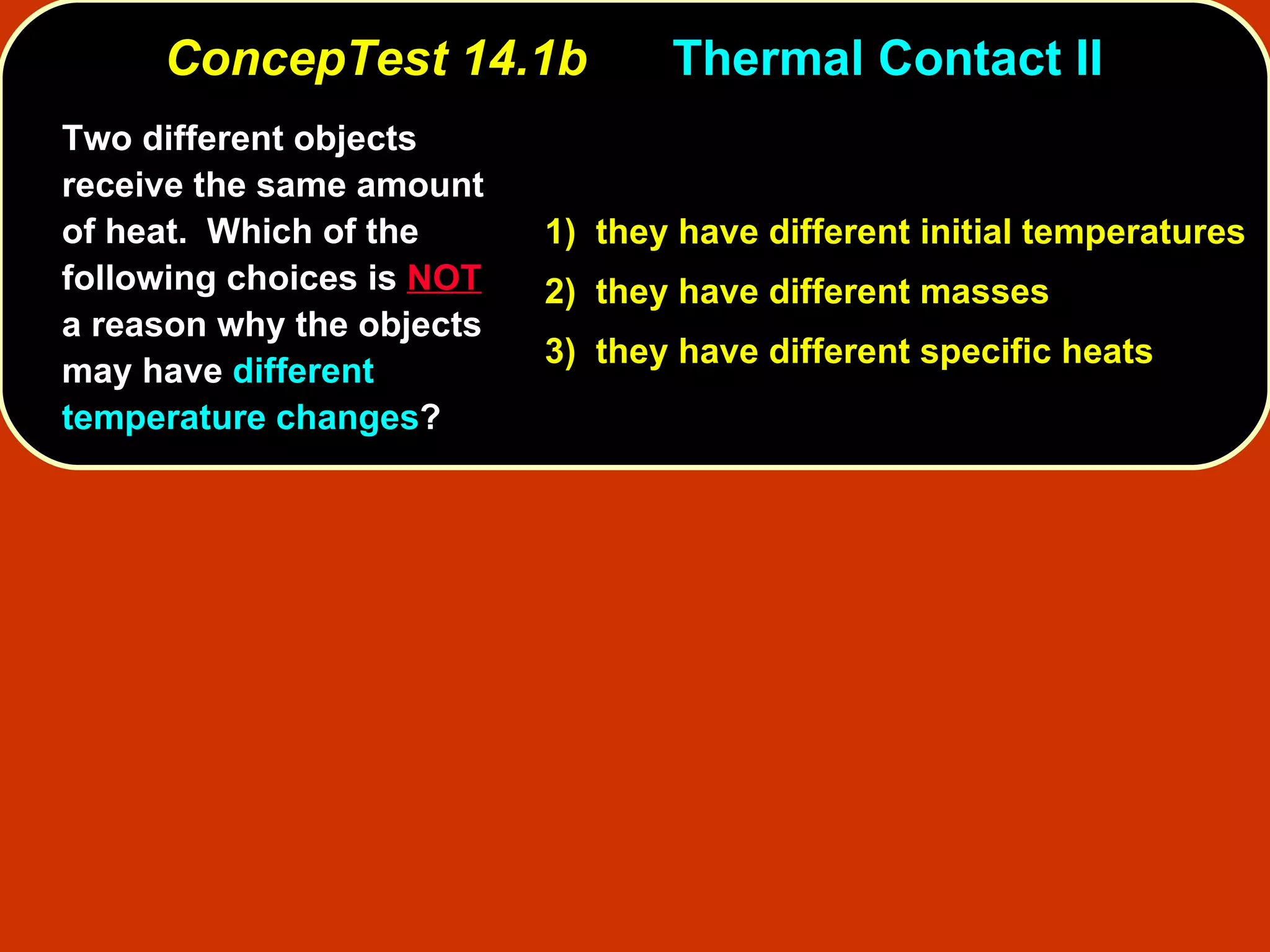 ConcepTest 14.1b Thermal Contact II  Two different objects receive the same amount of heat.  Which of the following choices is  NOT  a reason why the objects may have  different temperature changes ? 1)  they have different initial temperatures 2)  they have different masses 3)  they have different specific heats 