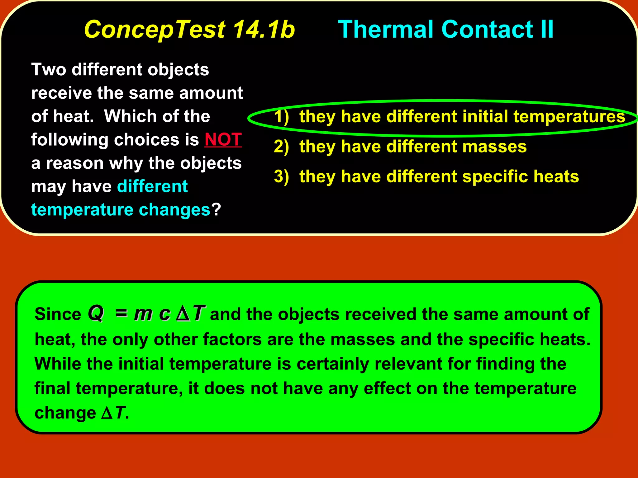 ConcepTest 14.1b Thermal Contact II  Two different objects receive the same amount of heat.  Which of the following choices is  NOT  a reason why the objects may have  different temperature changes ? 1)  they have different initial temperatures 2)  they have different masses 3)  they have different specific heats Since  Q   =  m c    T   and the objects received the same amount of heat, the only other factors are the masses and the specific heats.   While the initial temperature is certainly relevant for finding the final temperature, it does not have any effect on the temperature change   T .  