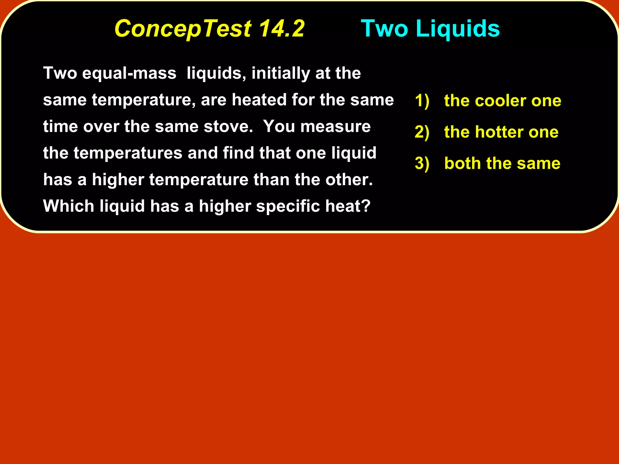 ConcepTest 14.2 Two Liquids  Two equal-mass  liquids, initially at the same temperature, are heated for the same time over the same stove.  You measure the temperatures and find that one liquid has a higher temperature than the other.  Which liquid has a higher specific heat? 1)   the cooler one 2)   the hotter one 3)   both the same 