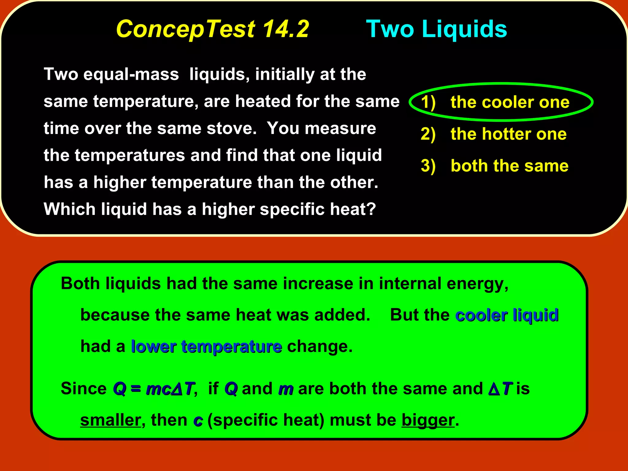 ConcepTest 14.2 Two Liquids  Two equal-mass  liquids, initially at the same temperature, are heated for the same time over the same stove.  You measure the temperatures and find that one liquid has a higher temperature than the other.  Which liquid has a higher specific heat? Both liquids had the same increase in internal energy, because the same heat was added.  But the  cooler liquid  had a  lower temperature  change.  Since  Q  =  mc  T ,  if  Q   and   m  are both the same and   T  is  smaller , then  c  (specific heat) must be  bigger . 1)   the cooler one 2)   the hotter one 3)   both the same 