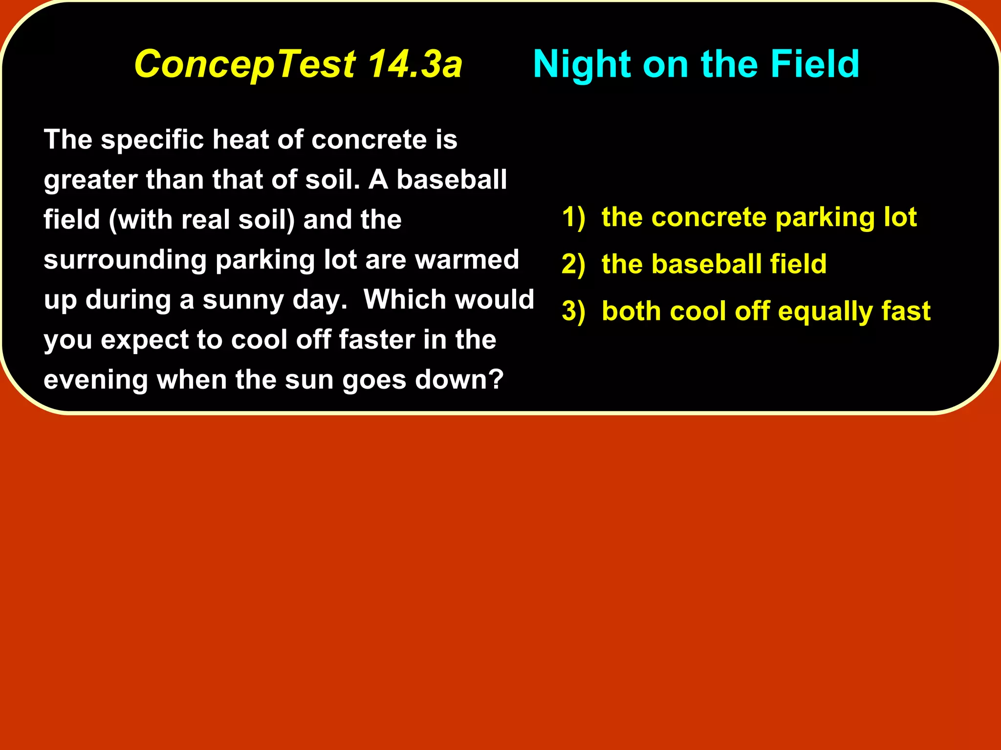 ConcepTest 14.3a Night on the Field  The specific heat of concrete is greater than that of soil. A baseball field (with real soil) and the surrounding parking lot are warmed up during a sunny day.  Which would you expect to cool off faster in the evening when the sun goes down?   1)  the concrete parking lot 2)  the baseball field 3)  both cool off equally fast 