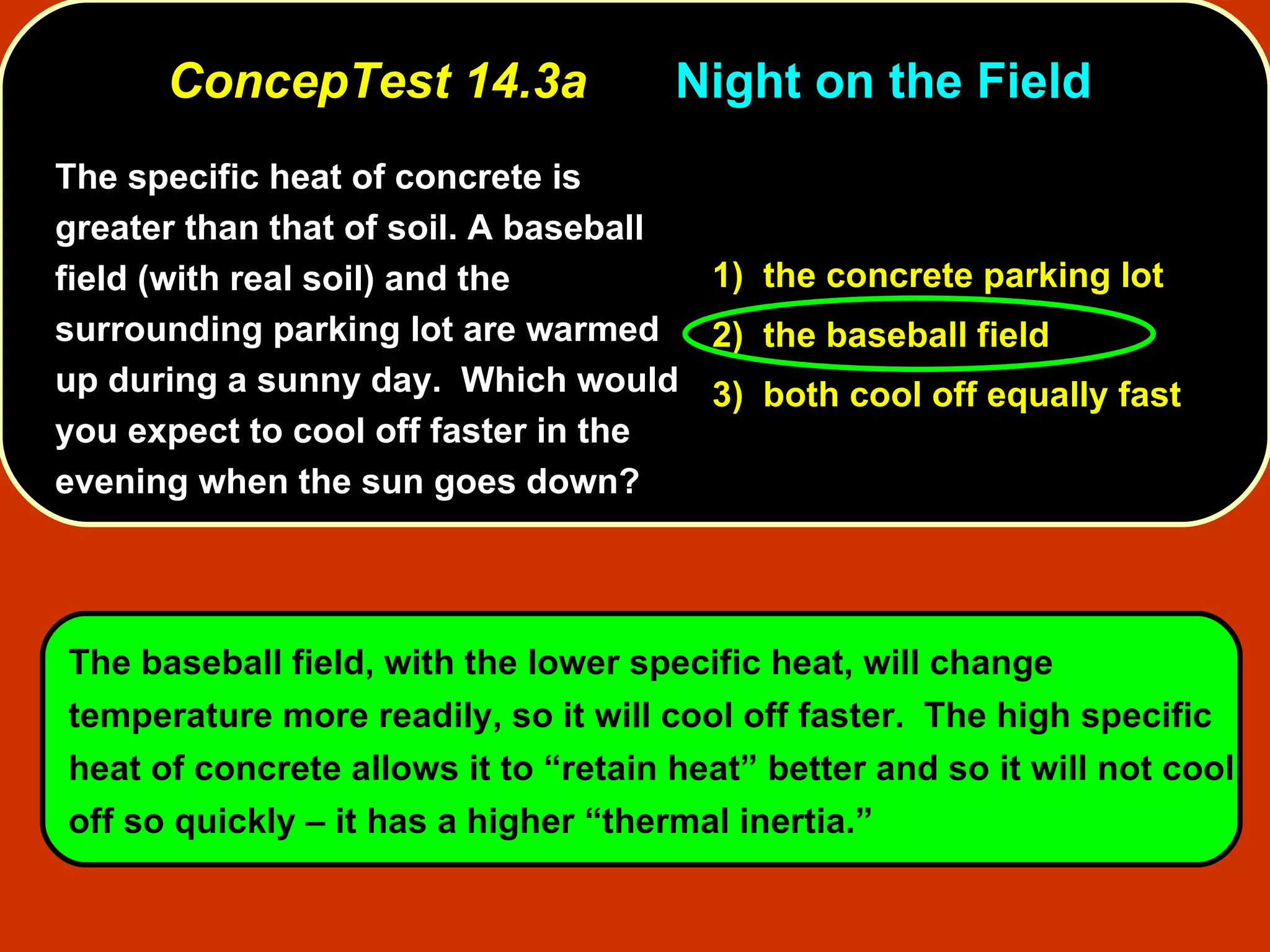 ConcepTest 14.3a Night on the Field  The specific heat of concrete is greater than that of soil. A baseball field (with real soil) and the surrounding parking lot are warmed up during a sunny day.  Which would you expect to cool off faster in the evening when the sun goes down?   1)  the concrete parking lot 2)  the baseball field 3)  both cool off equally fast The baseball field, with the lower specific heat, will change temperature more readily, so it will cool off faster.  The high specific heat of concrete allows it to “retain heat” better and so it will not cool off so quickly – it has a higher “thermal inertia.”   