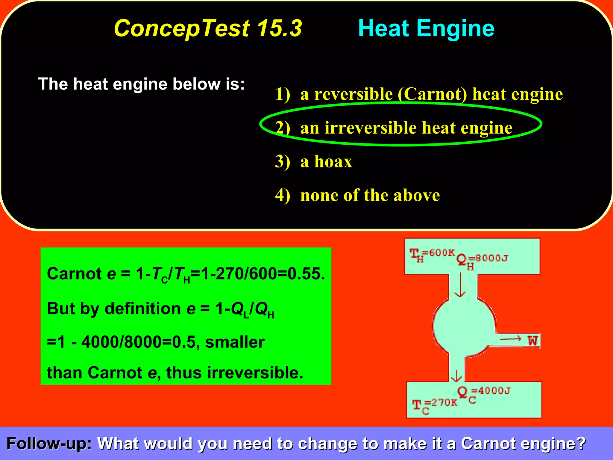 ConcepTest 15.3 Heat Engine  The heat engine below is:  1)  a reversible (Carnot) heat engine 2)  an irreversible heat engine 3)  a hoax 4)  none of the above Carnot  e  = 1- T C / T H =1-270/600=0.55. But by definition  e  = 1- Q L / Q H   =1 - 4000/8000=0.5, smaller  than Carnot  e , thus irreversible. Follow-up:  What would you need to change to make it a Carnot engine?  
