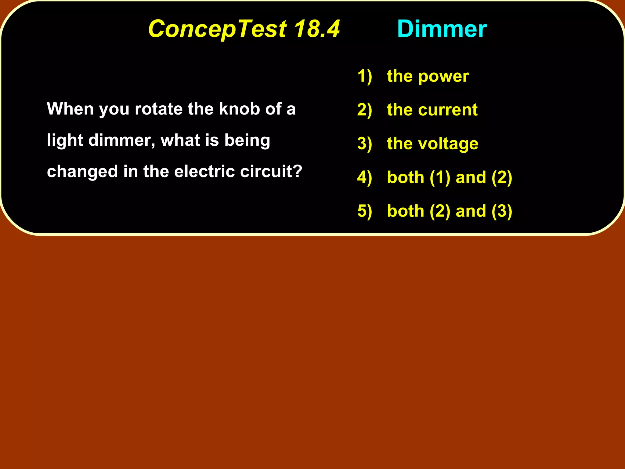 ConcepTest 18.4 Dimmer  When you rotate the knob of a light dimmer, what is being changed in the electric circuit? 1)   the power 2)   the current 3)   the voltage 4)  both (1) and (2) 5)  both (2) and (3) 