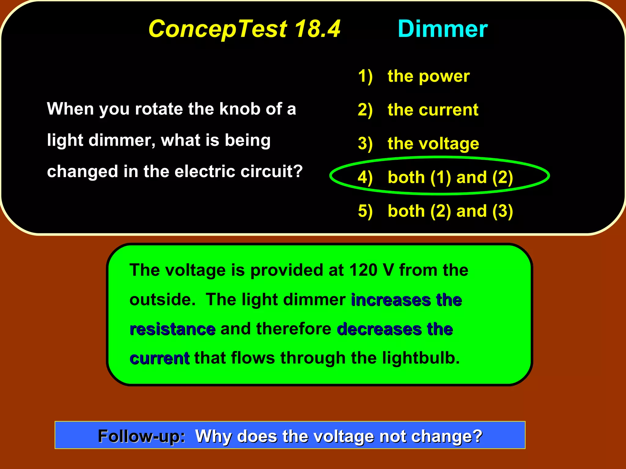 ConcepTest 18.4  Dimmer  When you rotate the knob of a light dimmer, what is being changed in the electric circuit? The voltage is provided at 120 V from the outside.  The light dimmer  increases the resistance  and therefore  decreases the current  that flows through the lightbulb. 1)   the power 2)   the current 3)   the voltage 4)  both (1) and (2) 5)  both (2) and (3) Follow-up:   Why does the voltage not change? 