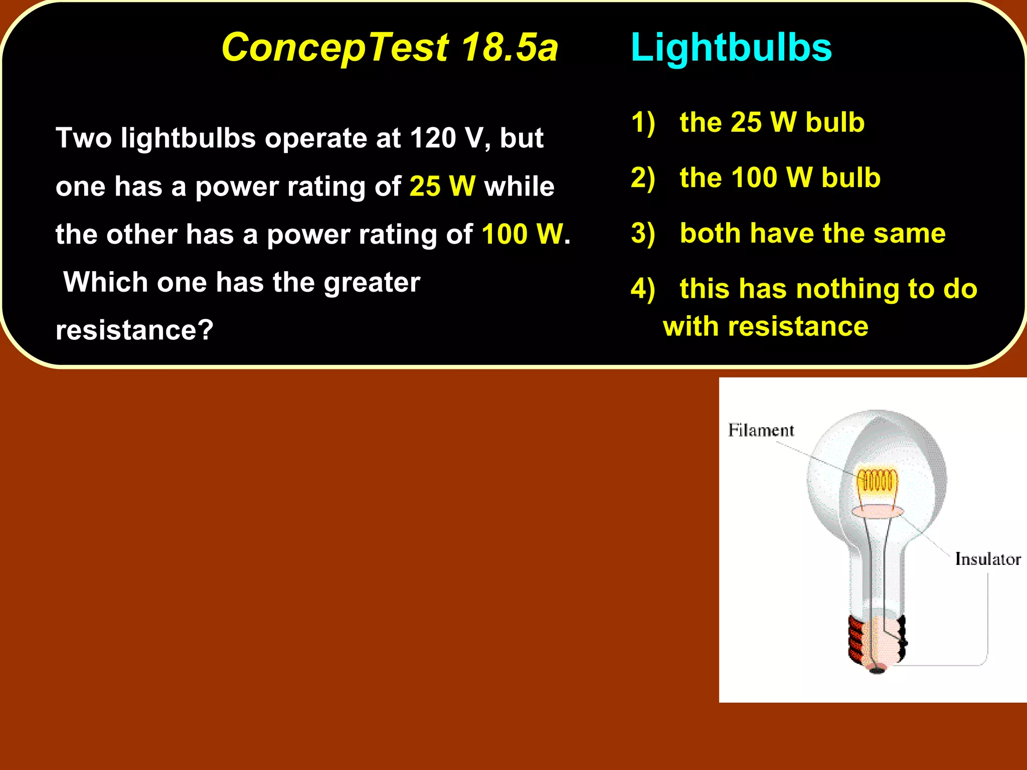ConcepTest 18.5a Lightbulbs Two lightbulbs operate at 120 V, but one has a power rating of  25 W  while the other has a power rating of  100 W .  Which one has the greater resistance?  1)   the 25 W bulb 2)   the 100 W bulb 3)   both have the same 4)  this has nothing to do with resistance 
