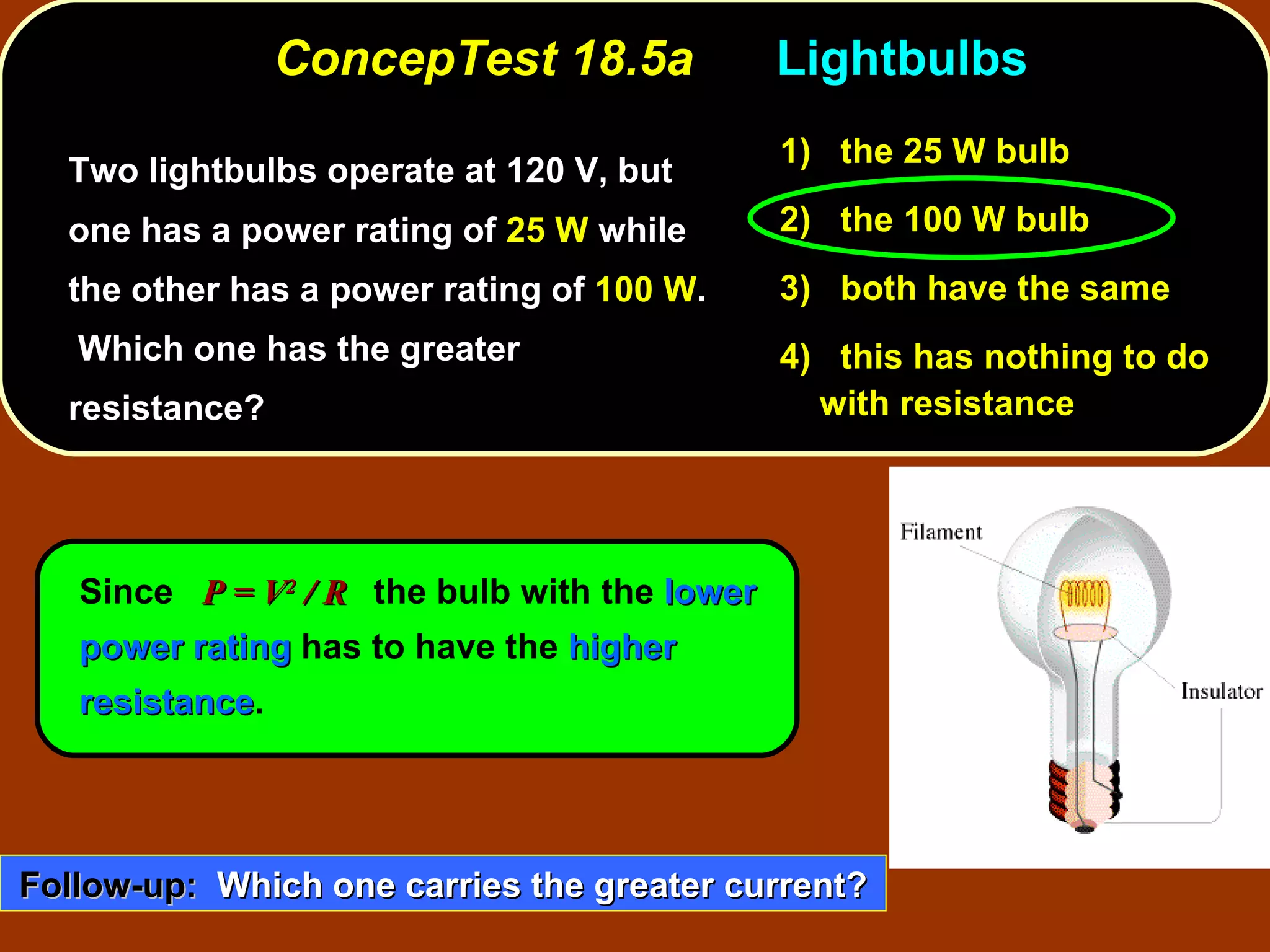 ConcepTest 18.5a  Lightbulbs Two lightbulbs operate at 120 V, but one has a power rating of  25 W  while the other has a power rating of  100 W .  Which one has the greater resistance?  Since  P = V 2  / R   the bulb with the  lower power rating  has to have the  higher resistance . 1)   the 25 W bulb 2)   the 100 W bulb 3)   both have the same 4)  this has nothing to do with resistance Follow-up:   Which one carries the greater current? 