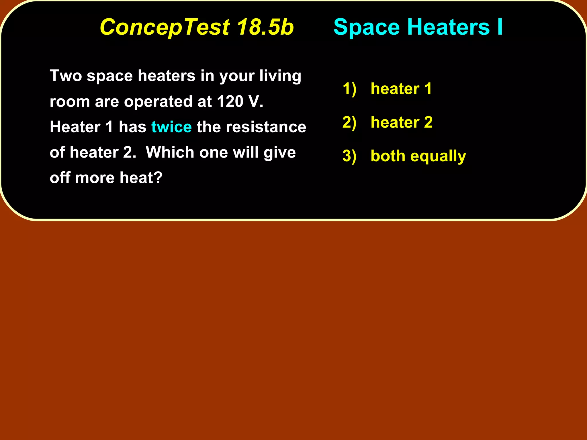 ConcepTest 18.5b Space Heaters I Two space heaters in your living room are operated at 120 V.  Heater 1 has  twice  the resistance of heater 2.  Which one will give off more heat? 1)   heater 1 2)   heater 2 3)   both equally 