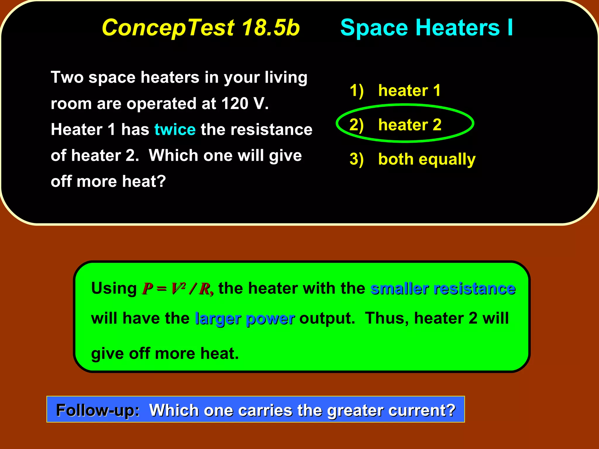 ConcepTest 18.5b Space Heaters I Two space heaters in your living room are operated at 120 V.  Heater 1 has  twice  the resistance of heater 2.  Which one will give off more heat? Using  P = V 2  / R,   the heater with the  smaller resistance  will have the  larger power  output.  Thus, heater 2 will give off more heat.   1)   heater 1 2)   heater 2 3)   both equally Follow-up:   Which one carries the greater current? 