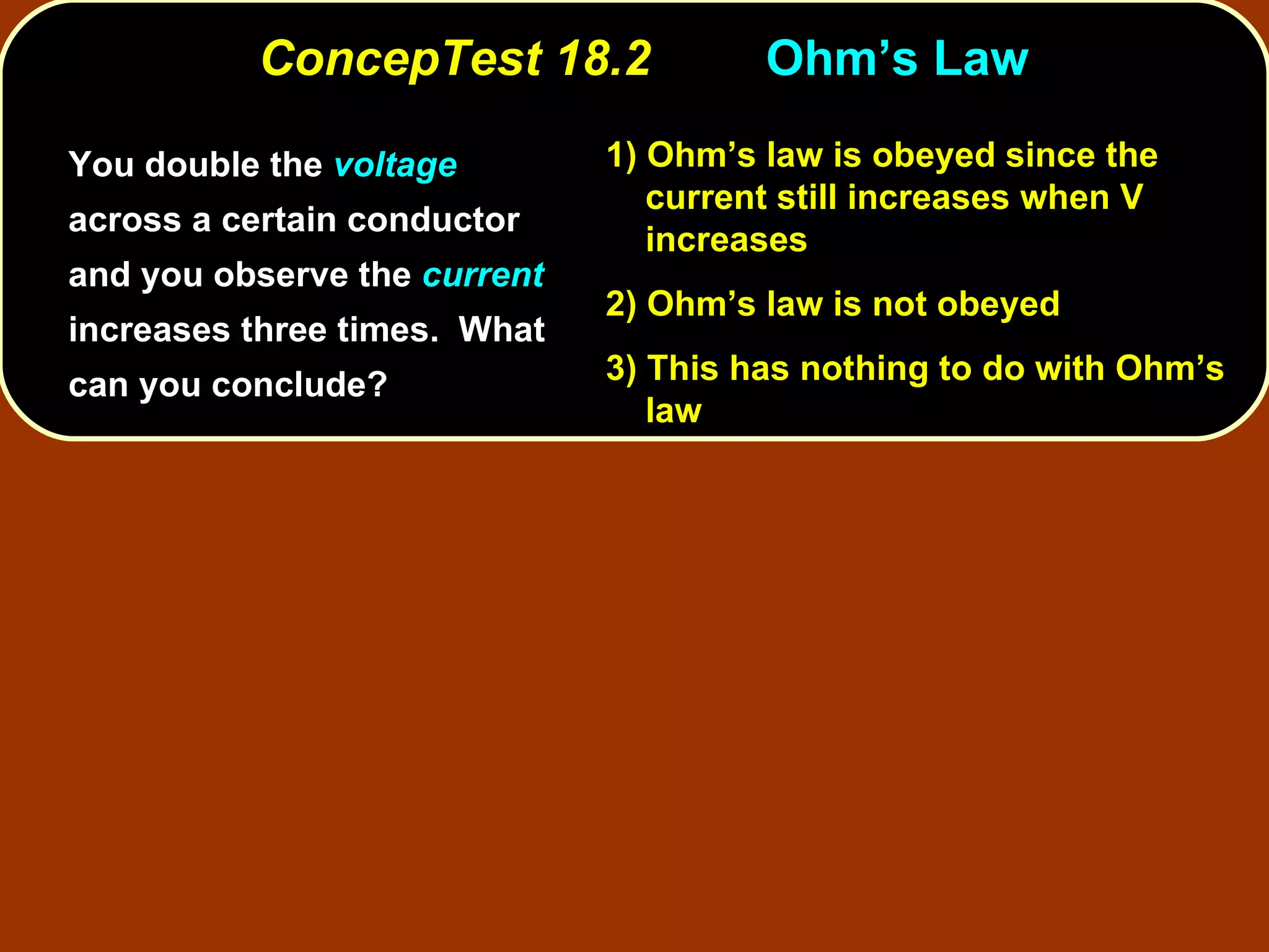 ConcepTest 18.2 Ohm’s Law  You double the  voltage  across a certain conductor and you observe the  current  increases three times.  What can you conclude? 1)  Ohm’s law is obeyed since the current still increases when V increases 2)  Ohm’s law is not obeyed 3)  This has nothing to do with Ohm’s law 