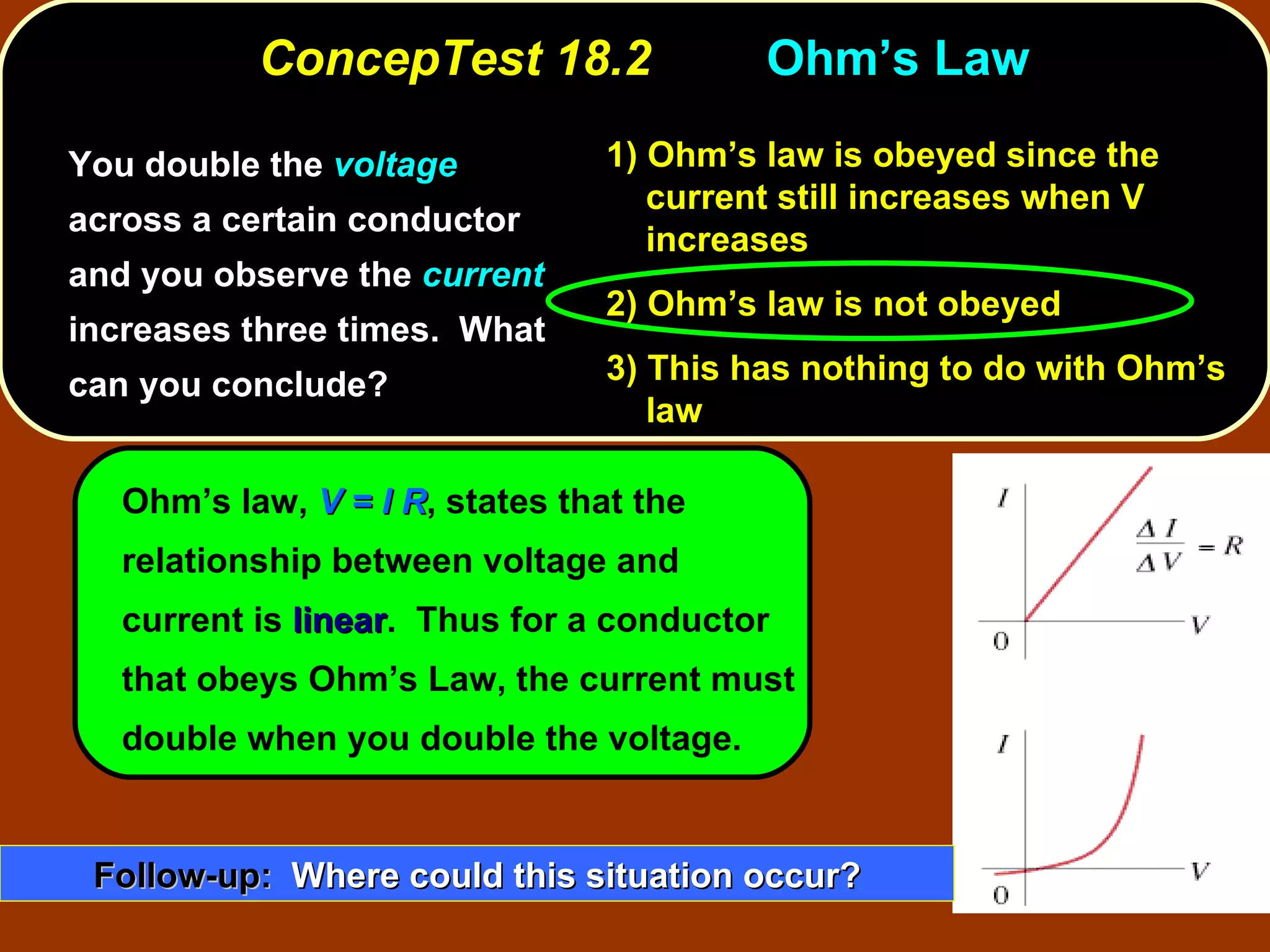 ConcepTest 18.2 Ohm’s Law  You double the  voltage  across a certain conductor and you observe the  current  increases three times.  What can you conclude? 1)  Ohm’s law is obeyed since the current still increases when V increases 2)  Ohm’s law is not obeyed 3)  This has nothing to do with Ohm’s law Ohm’s law,  V = I R , states that the relationship between voltage and current is  linear .  Thus for a conductor that obeys Ohm’s Law, the current must double when you double the voltage. Follow-up:   Where could this situation occur? 