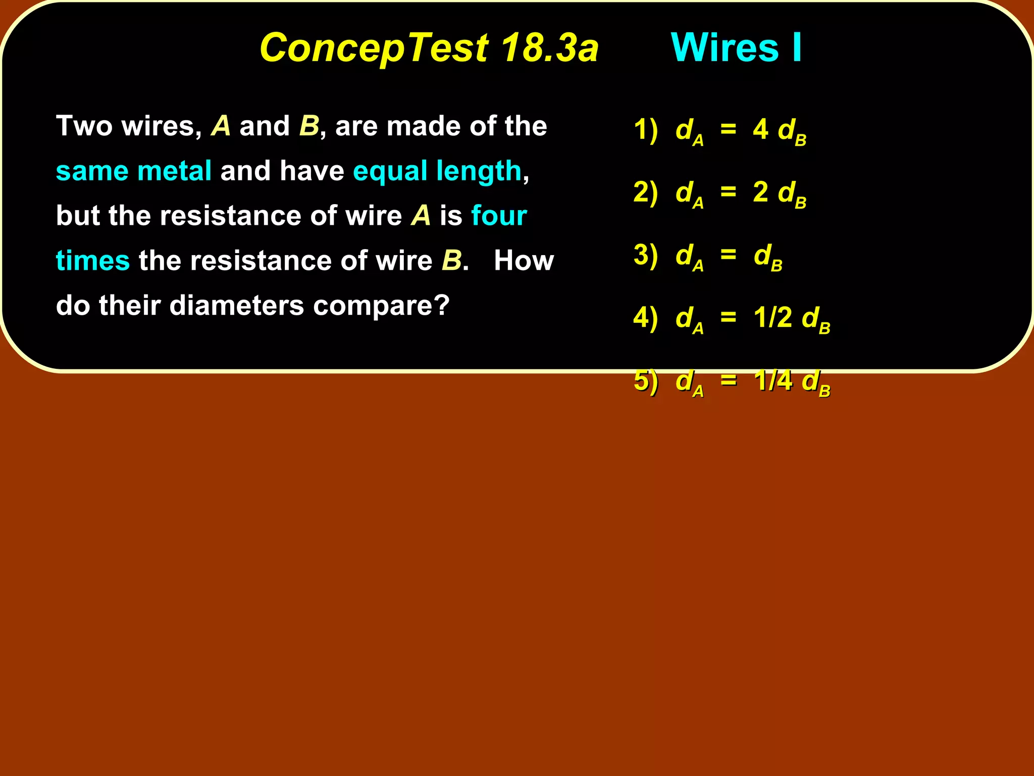 ConcepTest 18.3a Wires I Two wires,  A  and  B , are made of the  same metal  and have  equal length , but the resistance of wire  A  is  four times  the resistance of wire  B .  How do their diameters compare? 1)  d A   =  4  d B 2)  d A   =  2  d B 3)  d A   =  d B 4)  d A   =  1/2  d B 5)  d A   =  1/4  d B 