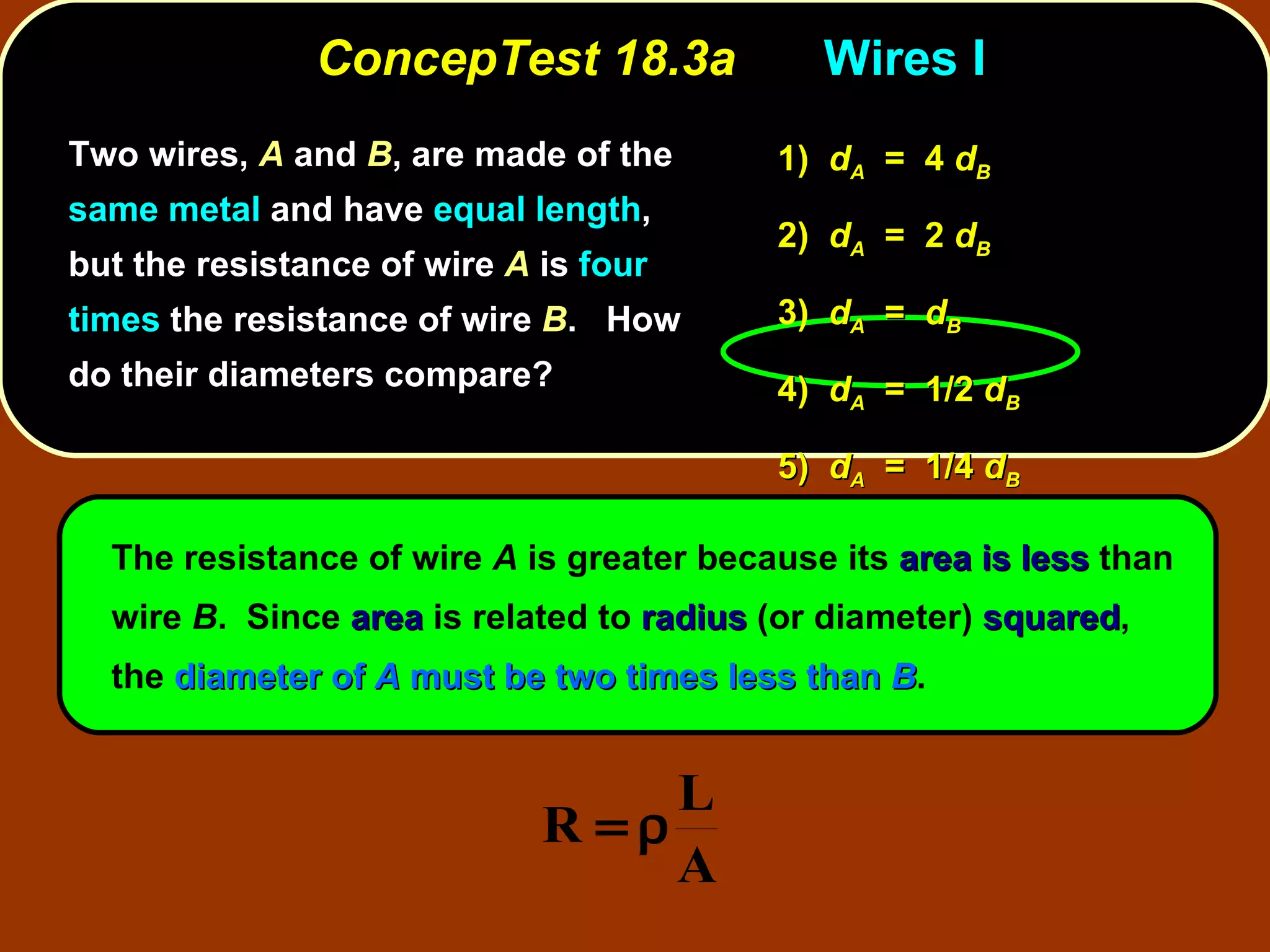 ConcepTest 18.3a Wires I Two wires,  A  and  B , are made of the  same metal  and have  equal length , but the resistance of wire  A  is  four times  the resistance of wire  B .  How do their diameters compare? The resistance of wire  A  is greater because its  area is less  than wire  B .  Since  area  is related to  radius  (or diameter)  squared , the  diameter of  A  must be two times less than  B . 1)  d A   =  4  d B 2)  d A   =  2  d B 3)  d A   =  d B 4)  d A   =  1/2  d B 5)  d A   =  1/4  d B 
