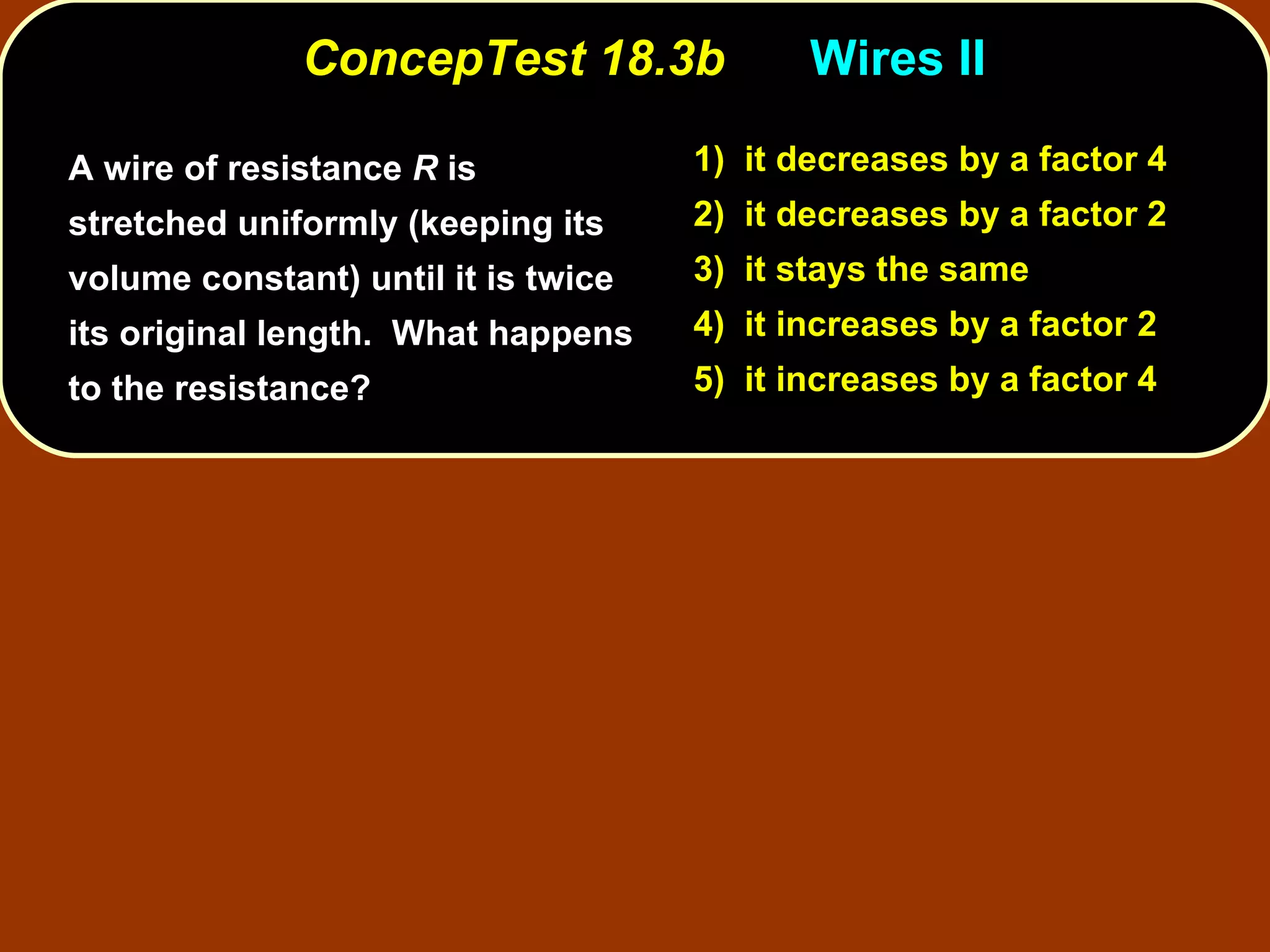 ConcepTest 18.3b Wires II  A wire of resistance  R  is stretched uniformly (keeping its volume constant) until it is twice its original length.  What happens to the resistance? 1)  it decreases   by a factor 4 2)  it decreases   by a factor 2 3)  it stays the same 4)  it increases   by a factor 2 5)  it increases   by a factor 4 
