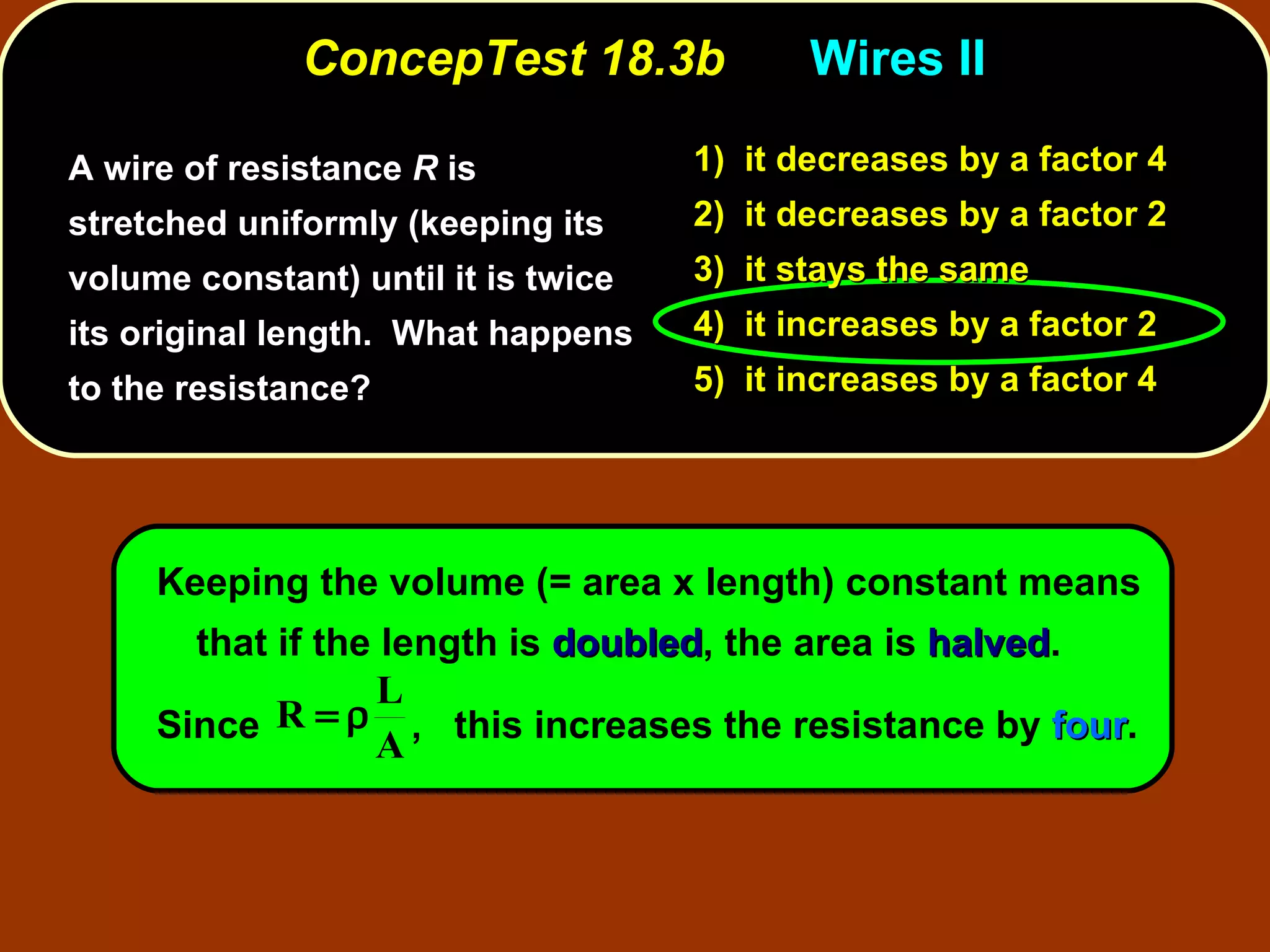 ConcepTest 18.3b Wires II  A wire of resistance  R  is stretched uniformly (keeping its volume constant) until it is twice its original length.  What happens to the resistance? Keeping the volume (= area x length) constant means that if the length is  doubled , the area is  halved .  Since  ,  this increases the resistance by  four .   1)  it decreases   by a factor 4 2)  it decreases   by a factor 2 3)  it stays the same 4)  it increases   by a factor 2 5)  it increases   by a factor 4 