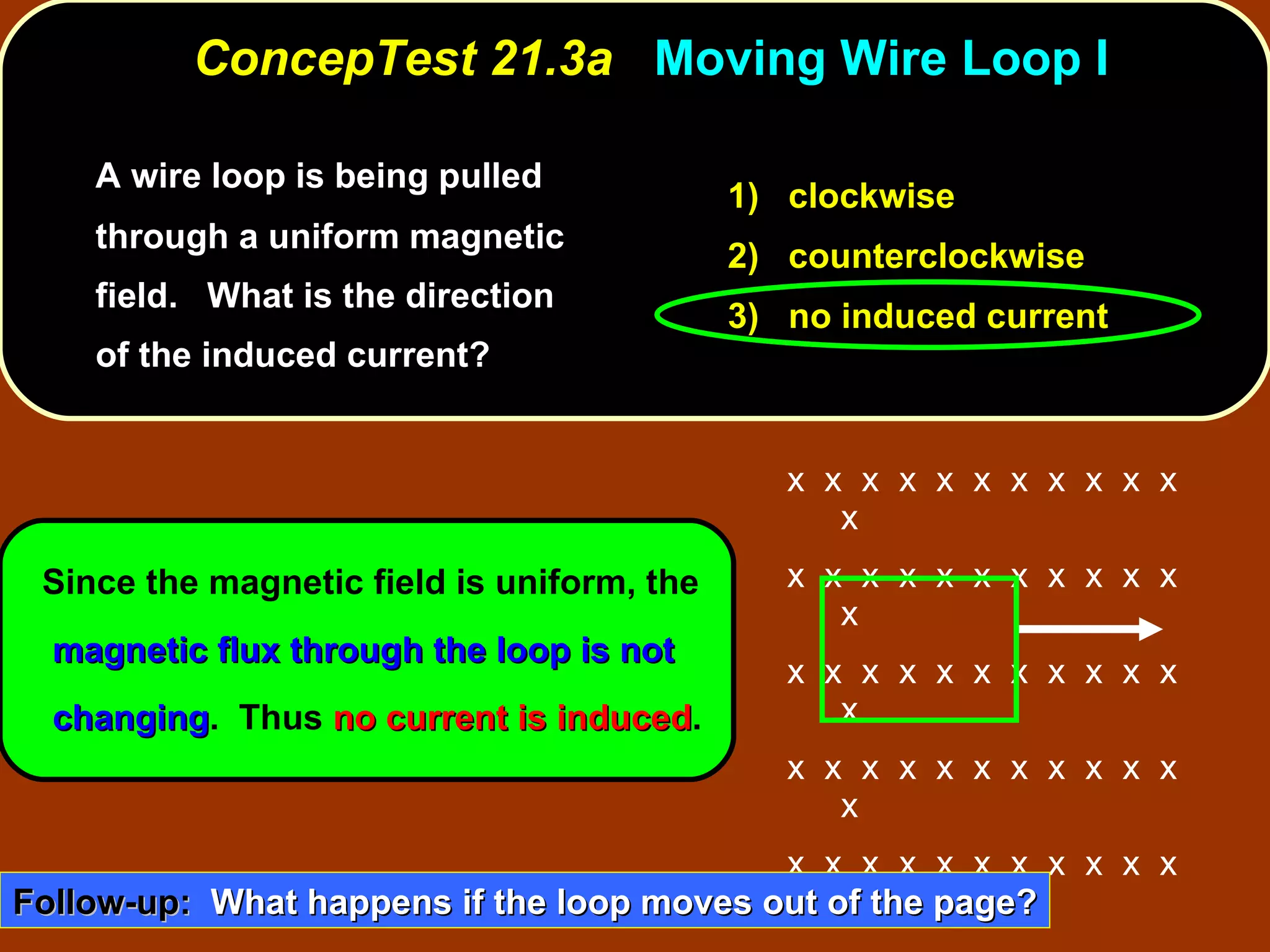 A wire loop is being pulled through a uniform magnetic field.  What is the direction of the induced current?  ConcepTest 21.3a  Moving Wire Loop I Since the magnetic field is uniform, the  magnetic flux through the loop is not changing .  Thus  no current is induced . 1)  clockwise 2)  counterclockwise 3)  no induced current Follow-up:   What happens if the loop moves out of the page? x  x  x  x  x  x  x  x  x  x  x  x x  x  x  x  x  x  x  x  x  x  x  x x  x  x  x  x  x  x  x  x  x  x  x x  x  x  x  x  x  x  x  x  x  x  x x  x  x  x  x  x  x  x  x  x  x  x x  x  x  x  x  x  x  x  x  x  x  x x  x  x  x  x  x  x  x  x  x  x  x 
