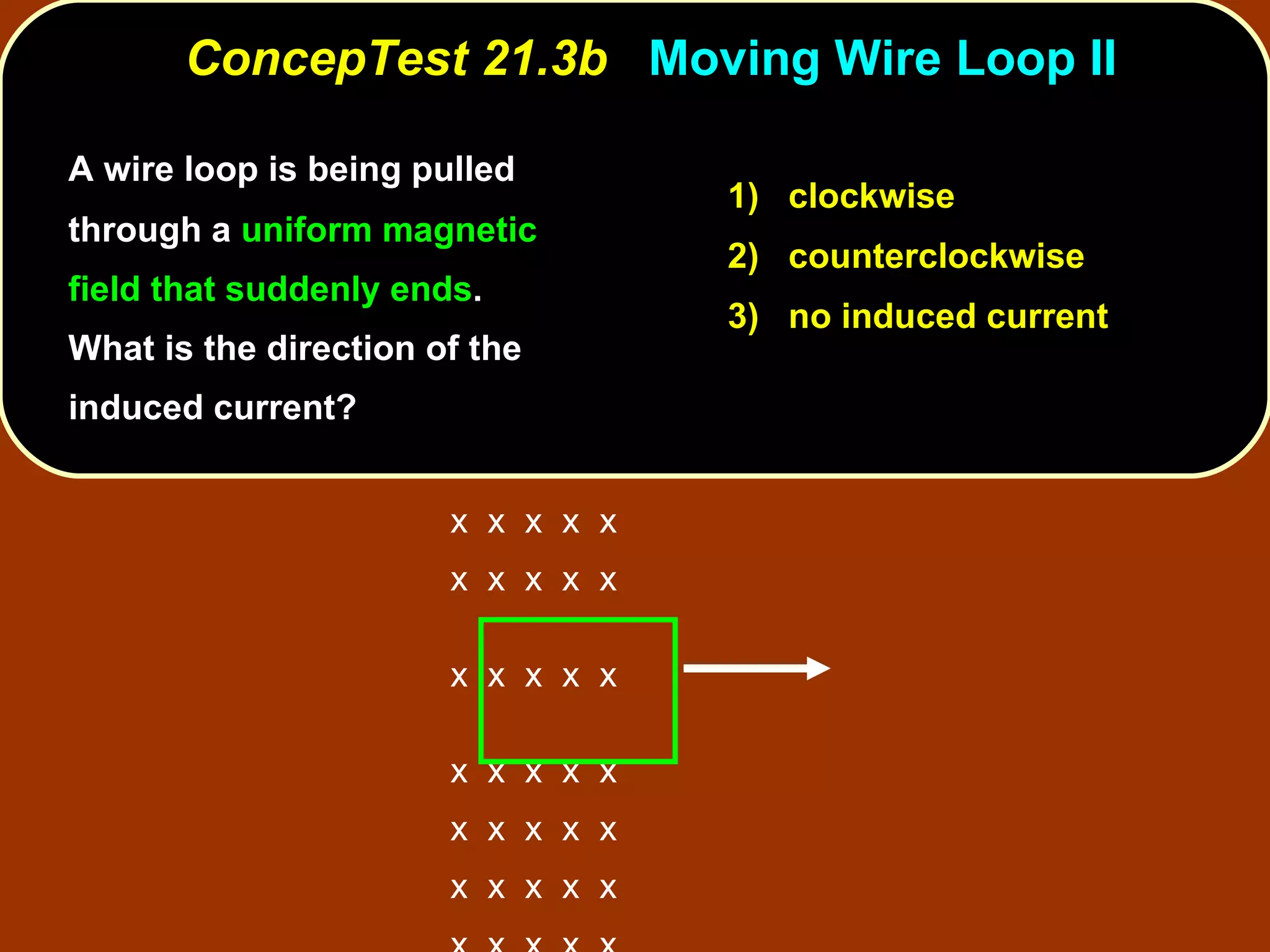 A wire loop is being pulled through a  uniform magnetic field that suddenly ends .  What is the direction of the induced current?  ConcepTest 21.3b  Moving Wire Loop II 1)  clockwise 2)  counterclockwise 3)  no induced current x  x  x  x  x x  x  x  x  x  x  x  x  x  x  x  x  x  x  x x  x  x  x  x x  x  x  x  x x  x  x  x  x 