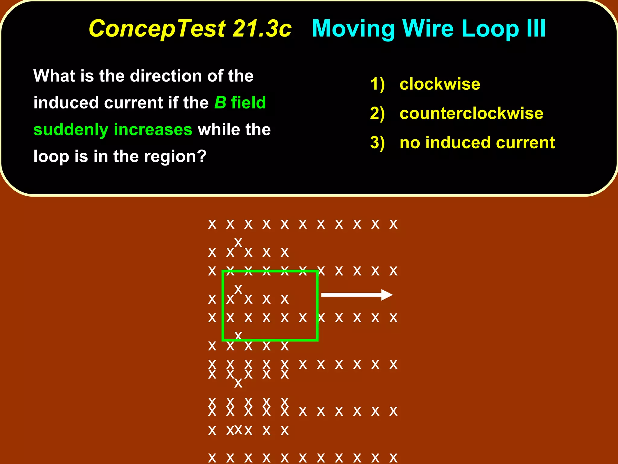 ConcepTest 21.3c  Moving Wire Loop III 1)  clockwise 2)  counterclockwise 3)  no induced current What is the direction of the induced current if the  B  field suddenly increases  while the loop is in the region?  x  x  x  x  x  x  x  x  x  x  x  x x  x  x  x  x  x  x  x  x  x  x  x x  x  x  x  x  x  x  x  x  x  x  x x  x  x  x  x  x  x  x  x  x  x  x x  x  x  x  x  x  x  x  x  x  x  x x  x  x  x  x  x  x  x  x  x  x  x x  x  x  x  x  x  x  x  x  x  x  x x  x  x  x  x x  x  x  x  x  x  x  x  x  x  x  x  x  x  x x  x  x  x  x x  x  x  x  x x  x  x  x  x 