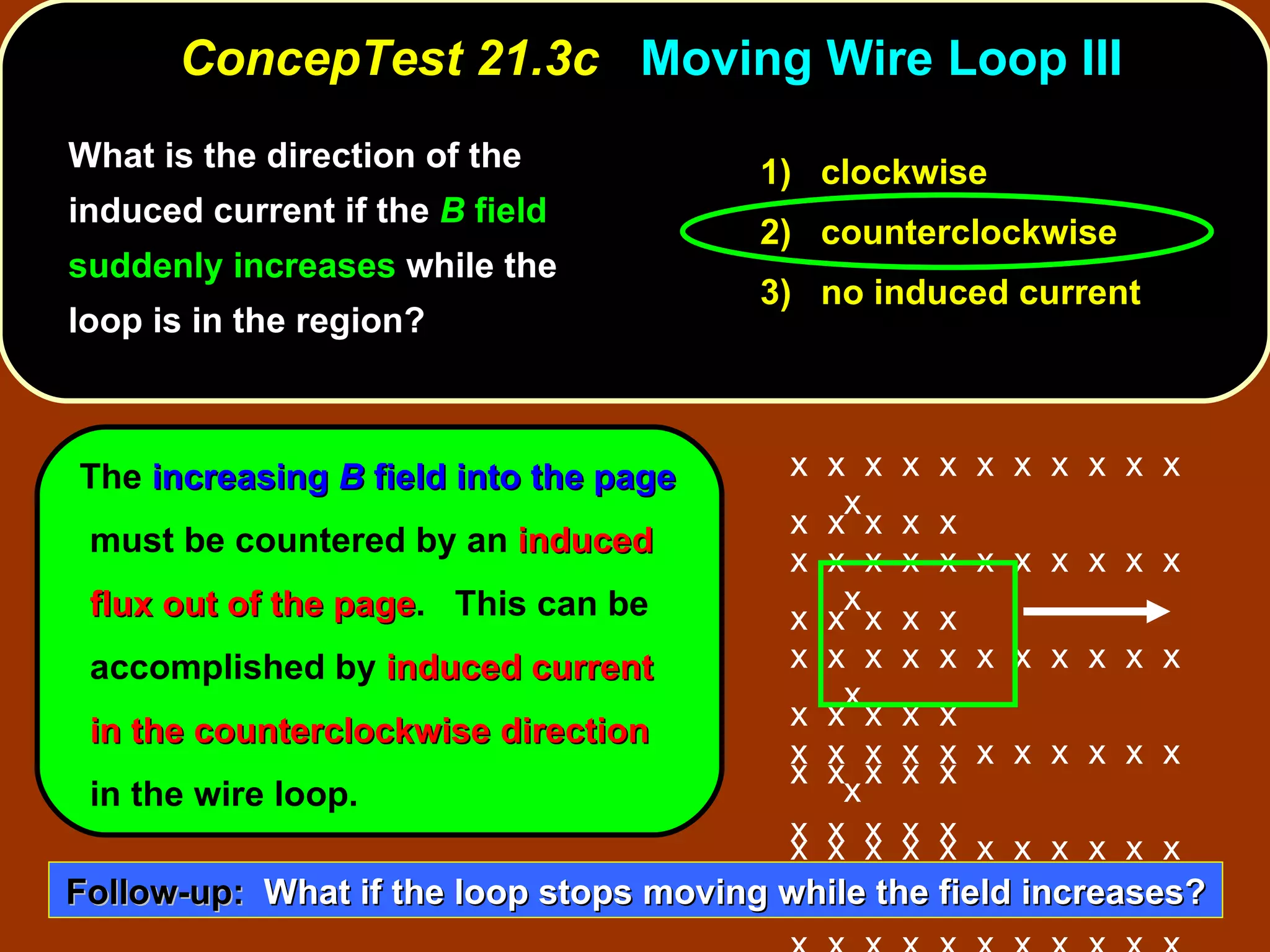 ConcepTest 21.3c  Moving Wire Loop III 1)  clockwise 2)  counterclockwise 3)  no induced current What is the direction of the induced current if the  B  field suddenly increases  while the loop is in the region?  The  increasing  B  field into the page  must be countered by an  induced flux out of the page .  This can be accomplished by  induced current in the counterclockwise   direction  in the wire loop. Follow-up:   What if the loop stops moving while the field increases? x  x  x  x  x  x  x  x  x  x  x  x x  x  x  x  x  x  x  x  x  x  x  x x  x  x  x  x  x  x  x  x  x  x  x x  x  x  x  x  x  x  x  x  x  x  x x  x  x  x  x  x  x  x  x  x  x  x x  x  x  x  x  x  x  x  x  x  x  x x  x  x  x  x  x  x  x  x  x  x  x x  x  x  x  x x  x  x  x  x  x  x  x  x  x  x  x  x  x  x x  x  x  x  x x  x  x  x  x x  x  x  x  x 