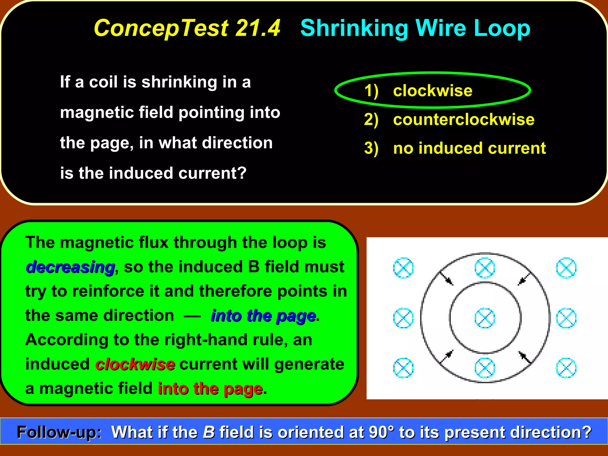 If a coil is shrinking in a magnetic field pointing into the page, in what direction is the induced current?  ConcepTest 21.4  Shrinking Wire Loop The magnetic flux through the loop is  decreasing , so the induced B field must try to reinforce it and therefore points in the same direction  —  into the page .  According to the right-hand rule, an induced  clockwise  current will generate a magnetic field  into the page . 1)  clockwise 2)  counterclockwise 3)  no induced current Follow-up:   What if the  B  field is oriented at 90 °  to its present direction? 