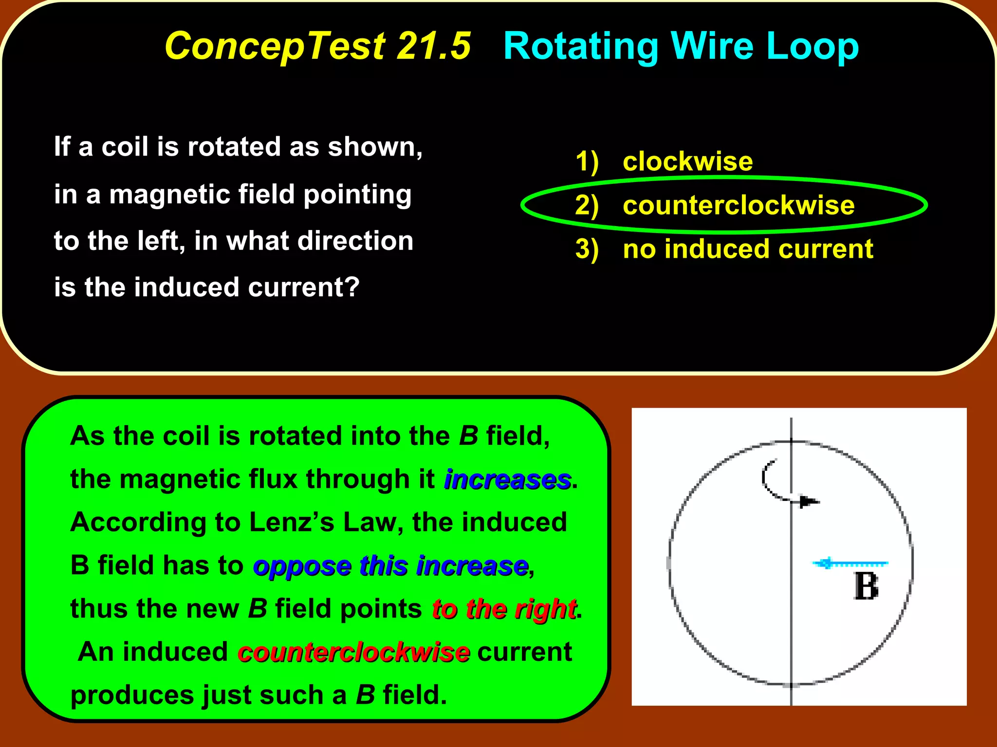 If a coil is rotated as shown, in a magnetic field pointing to the left, in what direction is the induced current?  ConcepTest 21.5  Rotating Wire Loop As the coil is rotated into the  B  field, the magnetic flux through it  increases .  According to Lenz’s Law, the induced B field has to  oppose this increase , thus the new  B  field points  to the right .  An induced  counterclockwise  current produces just such a  B  field. 1)  clockwise 2)  counterclockwise 3)  no induced current 