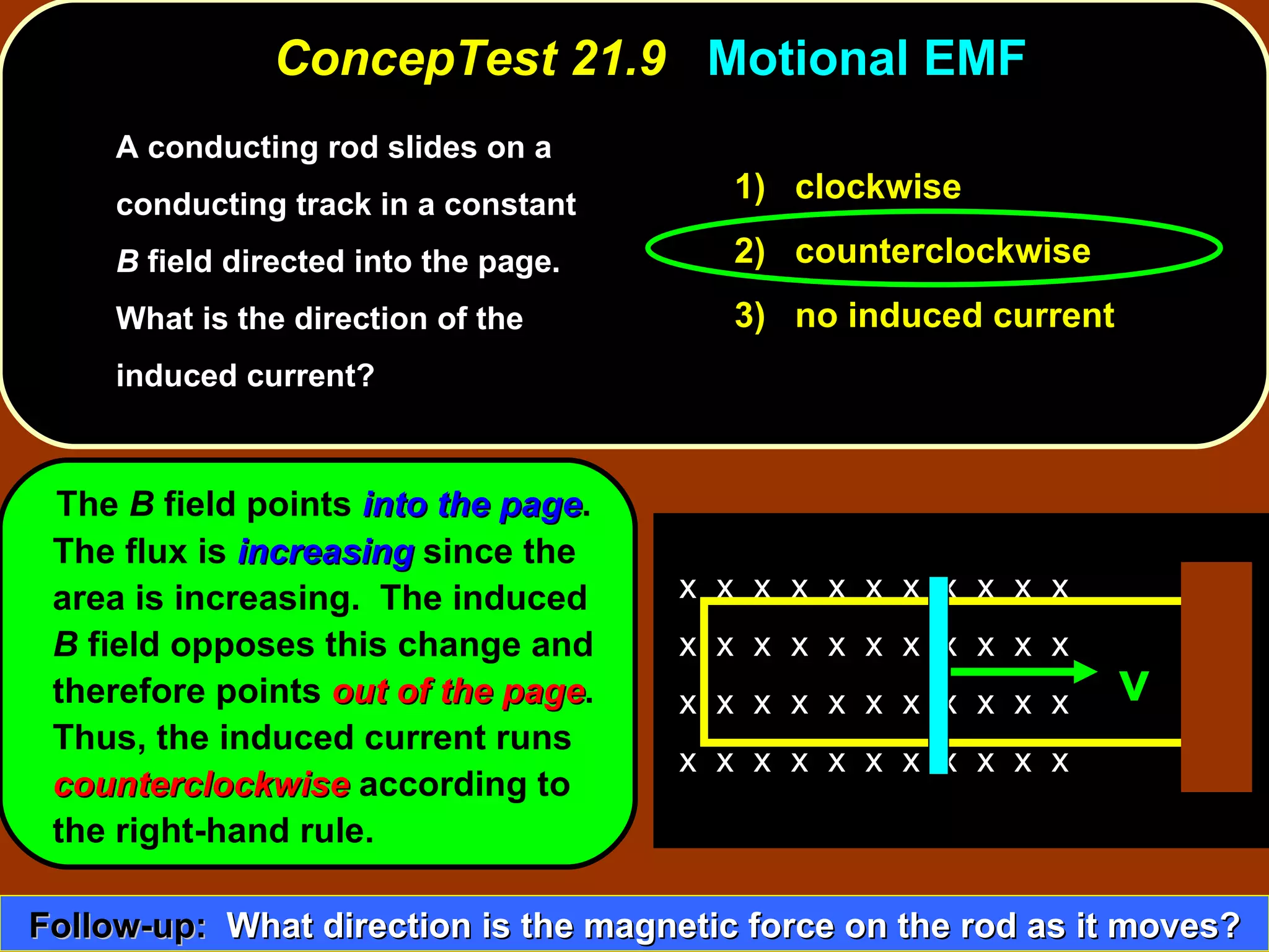 A conducting rod slides on a conducting track in a constant  B  field directed into the page.  What is the direction of the induced current?   ConcepTest 21.9  Motional EMF The  B  field points  into the page .  The flux is  increasing  since the area is increasing.  The induced  B  field opposes this change and therefore points  out of the page .  Thus, the induced current runs  counterclockwise  according to  the right-hand rule. 1)  clockwise 2)  counterclockwise 3)  no induced current Follow-up:   What direction is the magnetic force on the rod as it moves? x  x  x  x  x  x  x  x  x  x  x  x  x  x  x  x  x  x  x  x  x  x  x  x  x  x  x  x  x  x  x  x  x  x  x  x  x  x  x  x  x  x  x  x  v 