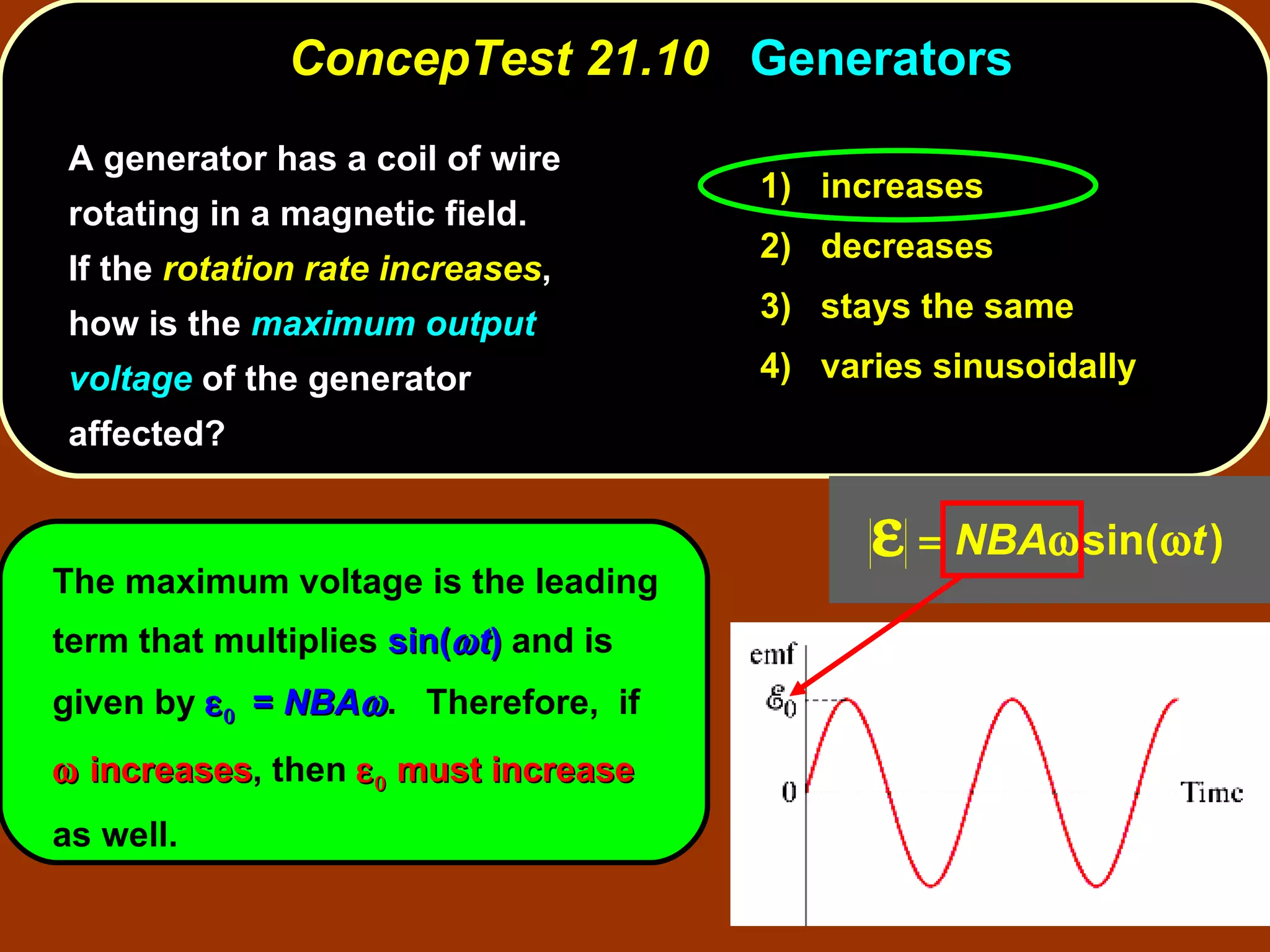 A generator has a coil of wire rotating in a magnetic field.  If the  rotation rate increases , how is the  maximum output voltage  of the generator affected? ConcepTest 21.10  Generators The maximum voltage is the leading term that multiplies  sin(  t )  and is given by     =  NBA  .  Therefore,  if    increases , then     must increase  as well. 1)  increases 2)  decreases 3)  stays the same 4)  varies sinusoidally 
