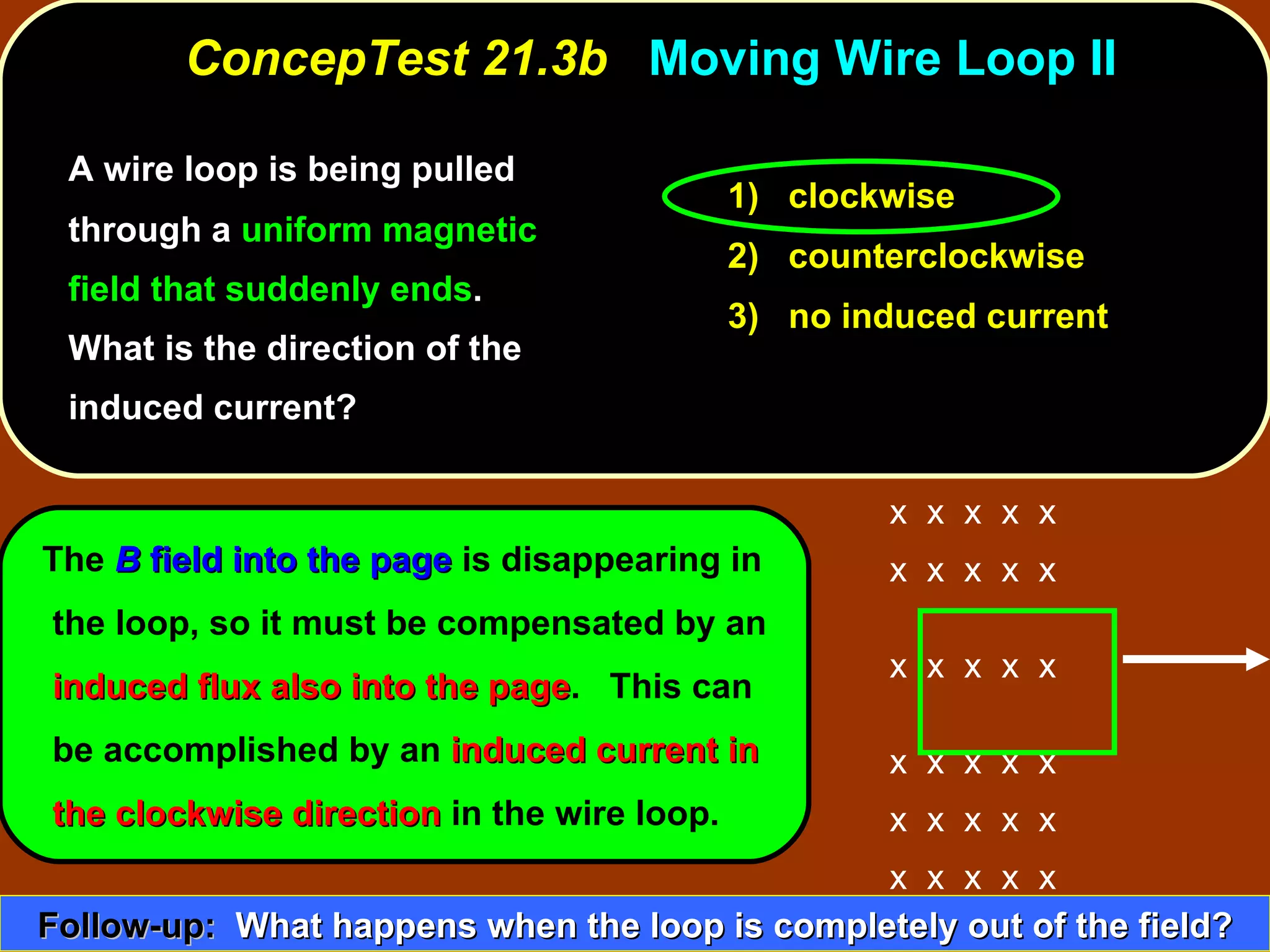 A wire loop is being pulled through a  uniform magnetic field that suddenly ends .  What is the direction of the induced current?  ConcepTest 21.3b  Moving Wire Loop II 1)  clockwise 2)  counterclockwise 3)  no induced current The  B  field into the page  is disappearing in the loop, so it must be compensated by an  induced flux also into the page .  This can be accomplished by an  induced current in the clockwise   direction  in the wire loop. Follow-up:   What happens when the loop is completely out of the field? x  x  x  x  x x  x  x  x  x  x  x  x  x  x  x  x  x  x  x x  x  x  x  x x  x  x  x  x x  x  x  x  x 