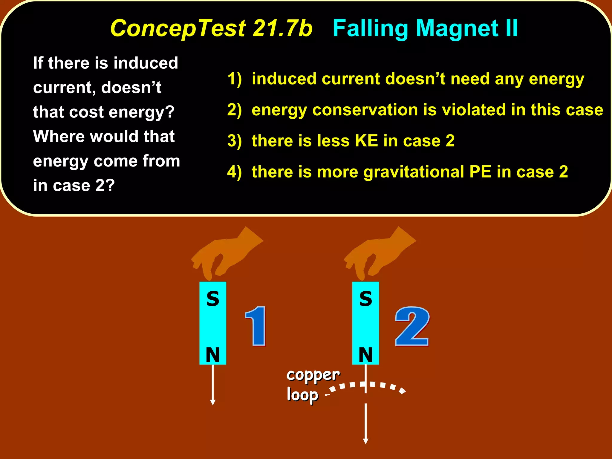 If there is induced current, doesn’t that cost energy? Where would that energy come from in case 2?   ConcepTest 21.7b  Falling Magnet II 1)  induced current doesn’t need any energy   2)  energy conservation is violated in this case 3)  there is less KE in case 2  4)  there is more gravitational PE in case 2 N S 2 copper loop N S 1 