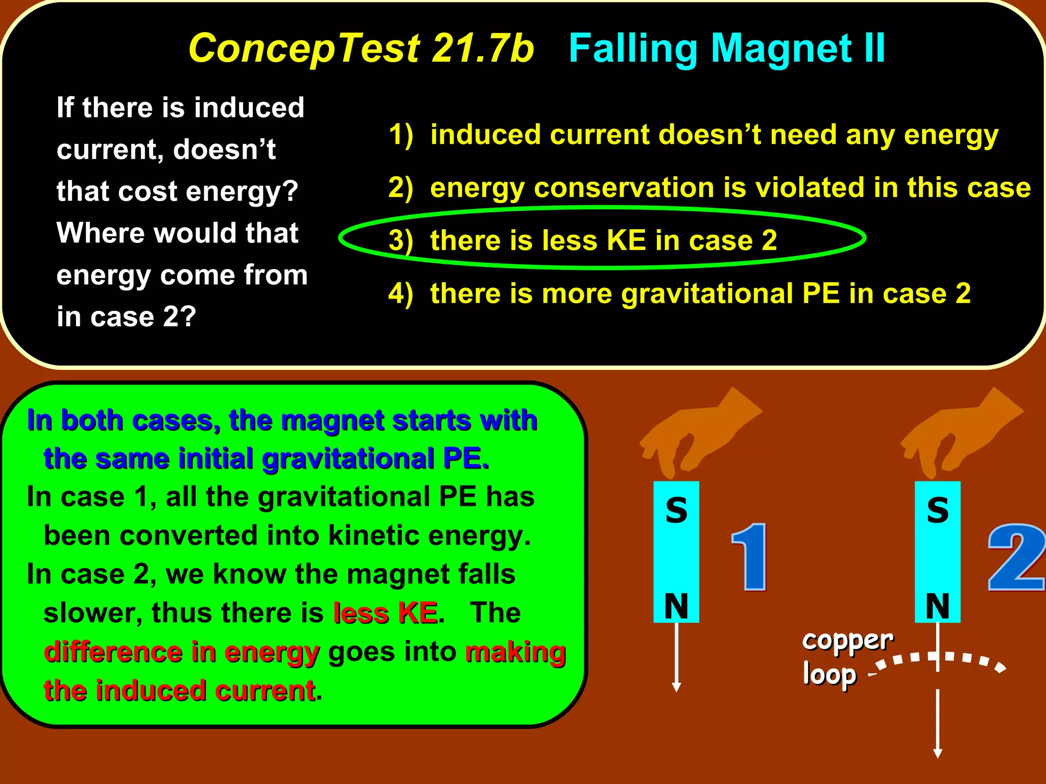If there is induced current, doesn’t that cost energy? Where would that energy come from in case 2?   ConcepTest 21.7b  Falling Magnet II 1)  induced current doesn’t need any energy   2)  energy conservation is violated in this case 3)  there is less KE in case 2  4)  there is more gravitational PE in case 2 In both cases, the magnet starts with the same initial gravitational PE. In case 1, all the gravitational PE has been converted into kinetic energy.  In case 2, we know the magnet falls slower, thus there is  less KE .  The  difference in energy  goes into   making the induced current . N S 2 copper loop N S 1 
