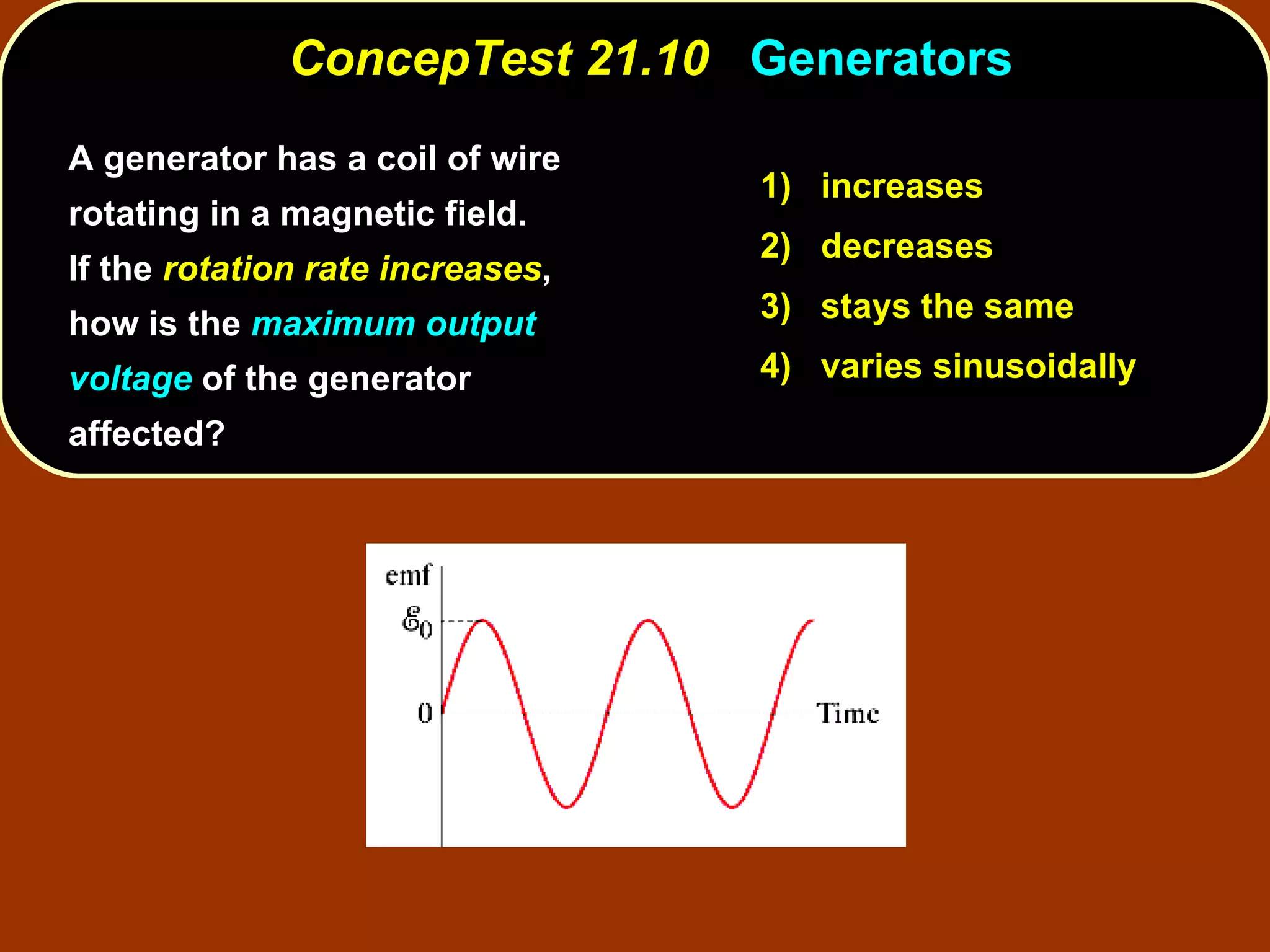 A generator has a coil of wire rotating in a magnetic field.  If the  rotation rate increases , how is the  maximum output voltage  of the generator affected? ConcepTest 21.10  Generators 1)  increases 2)  decreases 3)  stays the same 4)  varies sinusoidally 
