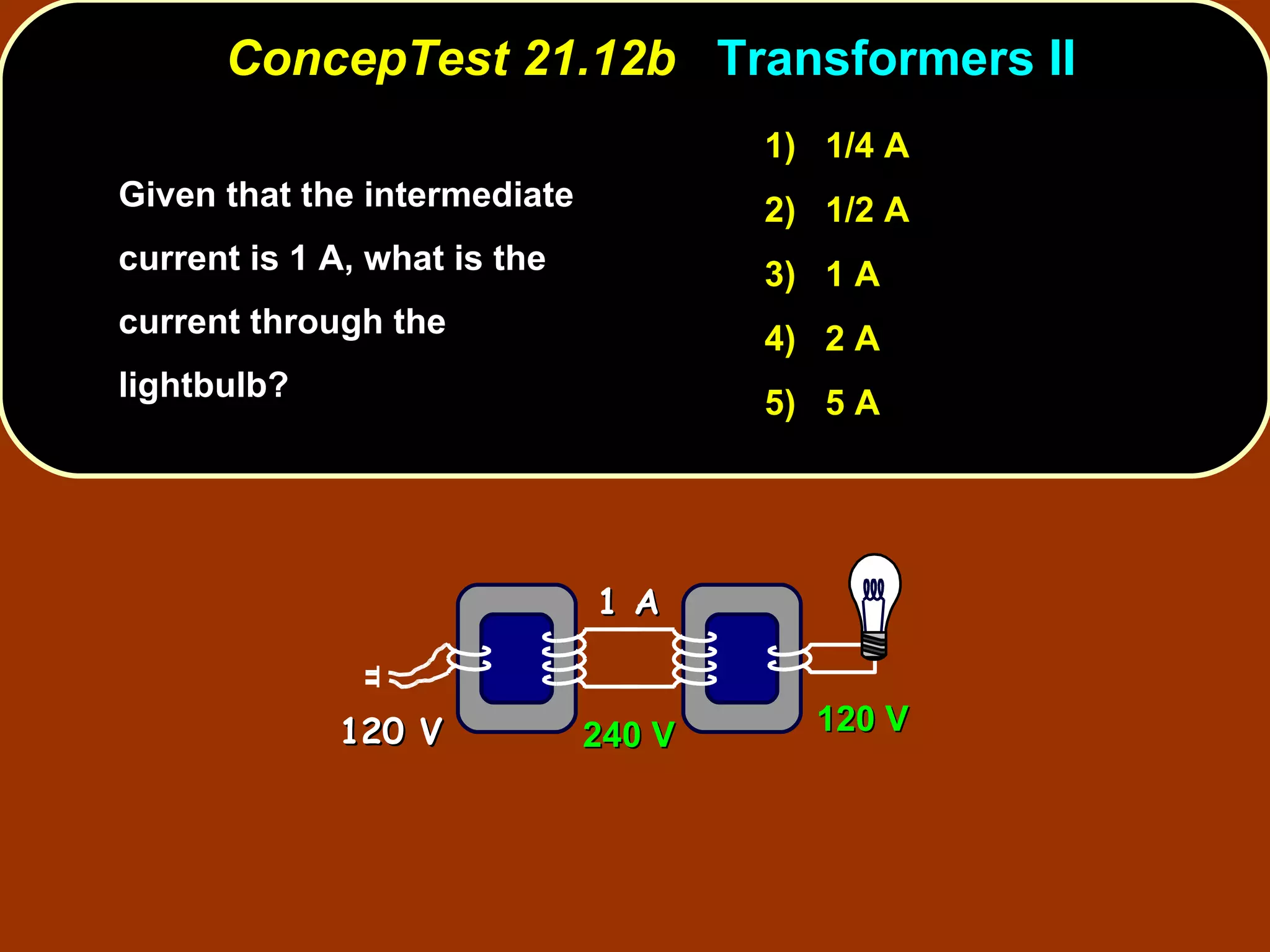 Given that the intermediate current is 1 A, what is the current through the lightbulb?  ConcepTest 21.12b  Transformers II 1)  1/4 A 2)  1/2 A 3)  1 A 4)  2 A 5)  5 A 1 A 120 V 240 V 120 V 