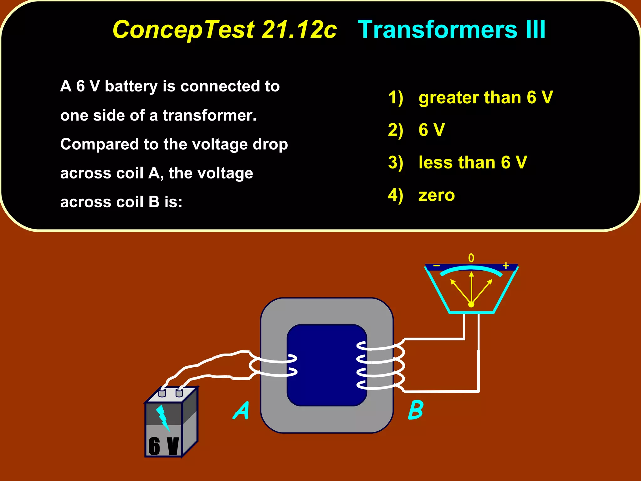 A 6 V battery is connected to one side of a transformer.  Compared to the voltage drop across coil A, the voltage across coil B is: ConcepTest 21.12c  Transformers III 1)  greater than 6 V 2)  6 V 3)  less than 6 V 4)  zero A B 6 V 