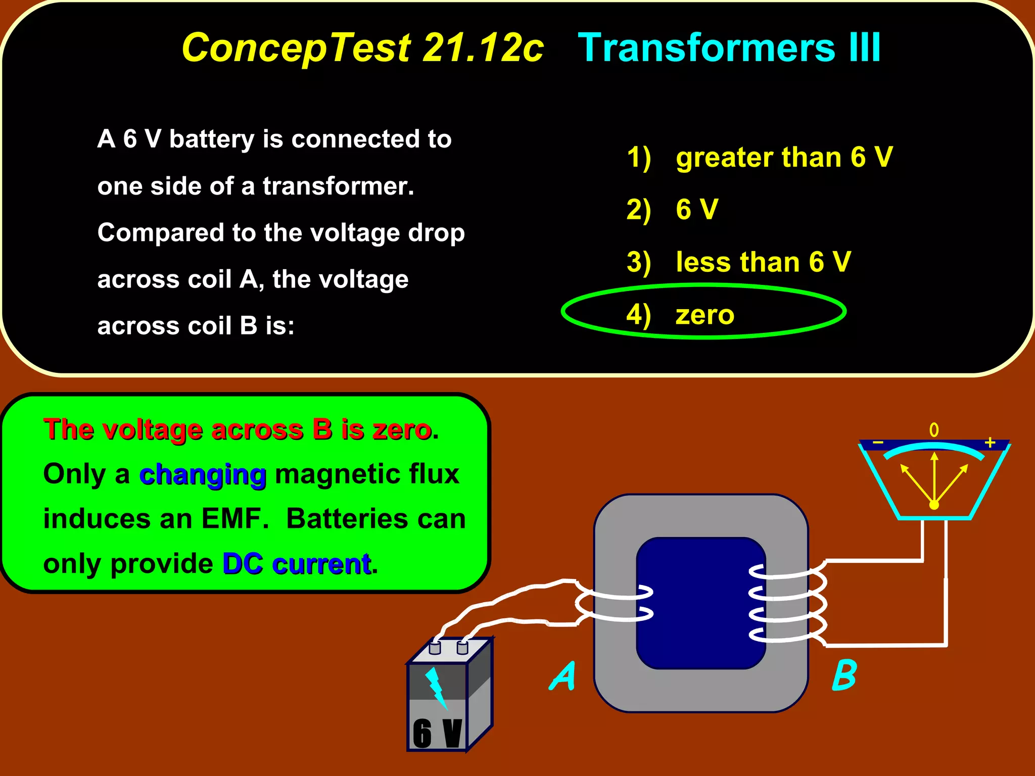 ConcepTest 21.12c  Transformers III A 6 V battery is connected to one side of a transformer.  Compared to the voltage drop across coil A, the voltage across coil B is: The voltage across B is zero .  Only a  changing  magnetic flux induces an EMF.  Batteries can only provide  DC current . 1)  greater than 6 V 2)  6 V 3)  less than 6 V 4)  zero A B 6 V 