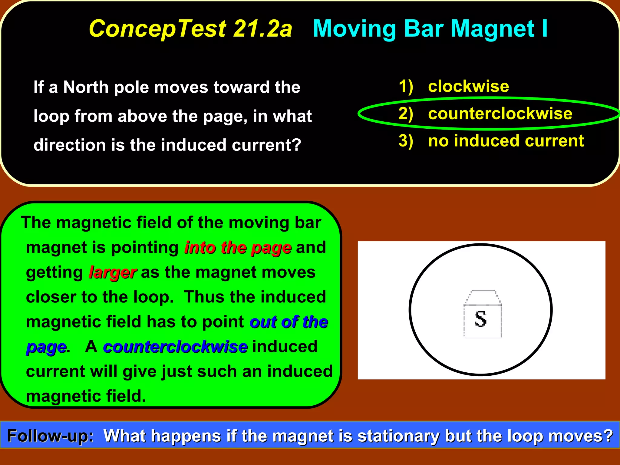 If a North pole moves toward the loop from above the page, in what direction is the induced current?  ConcepTest 21.2a  Moving Bar Magnet I 1)  clockwise 2)  counterclockwise 3)  no induced current The magnetic field of the moving bar magnet is pointing  into the page  and getting  larger  as the magnet moves closer to the loop.  Thus the induced magnetic field has to point  out of the page .  A  counterclockwise  induced current will give just such an induced magnetic field. Follow-up:   What happens if the magnet is stationary but the loop moves? 